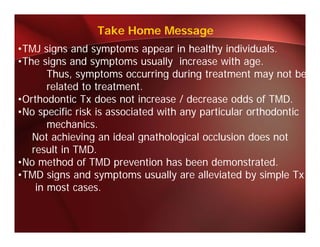 Take Home Message
•TMJ signs and symptoms appear in healthy individuals.
 TMJ i         d       t            i h lth i di id l
•The signs and symptoms usually increase with age.
       Thus, symptoms occurring during treatment may not be
       related to treatment.
•Orthodontic Tx does not increase / decrease odds of TMD.
•No specific risk is associated with any particular orthodontic
 N        ifi i k i       i d ih             i l       h d i
       mechanics.
   Not achieving an ideal gnathological occlusion does not
   result in TMD.
•No method of TMD prevention has been demonstrated.
•TMD signs and symptoms usually are alleviated by simple Tx
    in most cases.
 