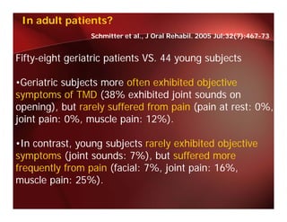 In adult patients?
                 Schmitter et al., J Oral Rehabil. 2005 Jul;32(7):467-73


Fifty-eight geriatric patients VS. 44 young subjects

•Geriatric subjects more often exhibited objective
symptoms of TMD (38% exhibited joint sounds on
opening), but rarely suffered from pain (pain at rest: 0%,
joint pain: 0%, muscle pain: 12%).

•In contrast, young subjects rarely exhibited objective
symptoms (j i t sounds: 7%), but suffered more
     t     (joint     d 7%) b t ff d
frequently from pain (facial: 7%, joint pain: 16%,
muscle pain: 25%).
              25%)
 