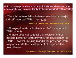 Q 1: Is there prevalence data which shows that one type
of malocclusion is more likely to be associated with a TMD?


• There is no association between overbite or overjet
and self-reported TMD. N= 3033
                      John et al., J Dent Res. 2002 Mar;81(3):164-9.

 • 82 asymptomatic volunteers vs. 263 symptomatic
 TMD patients
       p
 Literature does not suggest that replacement of
 missing posterior teeth prevents the development of
 TMDs. However, missing mandibular posterior teeth
                    i i       dib l         i     h
 may accelerate the development of degenerative
 joint disease
       disease.
                  Talents et al., J Prosthet Dent. 2002 Jan;87(1):45-50.
 