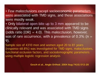 • Few malocclusions except socioeconomic parameters
were associated with TMD signs, and these associations
             i t d ith       i       d th         i ti
were mostly weak.
• Only bilateral open bite up to 3 mm appeared to be
clinically relevant and was associated with TMD signs
(
(odds ratio [OR] = 4.0). This malocclusion, however,
              [ ]       )                  ,         ,
was of rare occurrence, with a prevalence of 0.3% (n =
9).
Sample size of 4310 men and women aged 20 to 81 years
(response 68.8%) was investigated for TMD signs, malocclusions,
functional occlusion factors, and sociodemographic parameters
using multiple logistic regression analysis

                 Gesch et al., Angle Orthod. 2004 Aug;74(4):512-20
 
