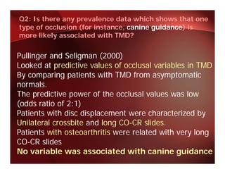 Q2: Is there any prevalence data which shows that one
type of occlusion (for instance, canine guidance) is
more likely associated with TMD?


Pullinger and Seligman (2000)
Looked at predictive values of occlusal variables in TMD
By comparing patients with TMD from asymptomatic
normals.
The predictive power of the occlusal values was low
     p          p
(odds ratio of 2:1)
Patients with disc displacement were characterized by
Unilateral
U il t l crossbite and l
                bit    d long CO-CR slides.
                              CO CR lid
Patients with osteoarthritis were related with very long
CO-CR slides
No variable was associated with canine guidance
 