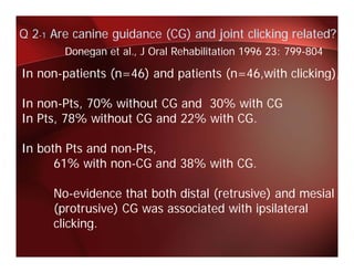 Q 2-1 Are canine guidance (CG) and joint clicking related?
        Donegan et al J Oral Rehabilitation 1996 23: 799-804
                   al.,                              799 804

In non-patients (n=46) and patients (n=46,with clicking),

In non-Pts, 70% without CG and 30% with CG
In Pts, 78% without CG and 22% with CG
   Pts                              CG.

                       ,
In both Pts and non-Pts,
      61% with non-CG and 38% with CG.

      No-evidence that both distal (retrusive) and mesial
      (protrusive) CG was associated with ipsilateral
      clicking.
      clicking
 