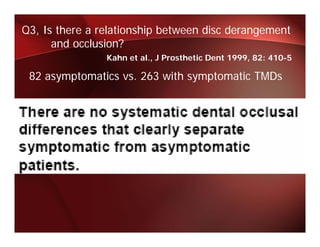 Q3, Is there a relationship between disc derangement
      and occlusion?
                Kahn et al., J Prosthetic Dent 1999, 82: 410-5

 82 asymptomatics vs. 263 with symptomatic TMDs
                  vs
 