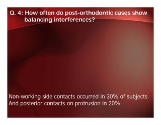 Q. 4: How often do post-orthodontic cases show
      balancing interferences?




Non-working side contacts occurred in 30% of subjects.
And
A d posterior contacts on protrusion i 20%.
       t i       t t         t i in 20%
 
