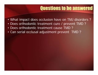 Questions to be answered

•   What impact does occlusion have on TMJ disorders ?
•   Does orthodontic treatment cure / prevent TMD ?
•   Does orthodontic treatment cause TMD ?
•   Can serial occlusal adjustment prevent TMD ?
 