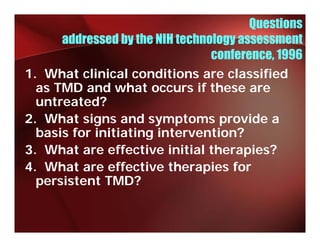 Questions
      addressed by the NIH technology assessment
                                 conference, 1996
1. What clinical conditions are classified
  as TMD and what occurs if these are
  untreated?
2. What signs and symptoms provide a
  basis for initiating intervention?
                     g
3. What are effective initial therapies?
4. What are effective therapies for
  persistent TMD?
 