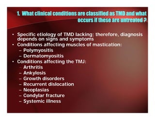 1. What clinical conditions are classified as TMD and what
                              occu s
                              occurs if these are u ea ed ?
                                          ese a e untreated

• Specific etiology of TMD lacking; therefore, diagnosis
  depends on signs and symptoms
  d     d        i      d     t
• Conditions affecting muscles of mastication:
   – Polymyositis
        y y
   – Dermatomyositis
• Conditions affecting the TMJ:
   – Arthritis
   – Ankylosis
   – Growth disorders
   –RRecurrent dislocation
               t di l  ti
   – Neoplasias
   – Condylar fracture
          y
   – Systemic illness
 