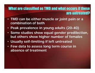 What are classified as TMD and what occurs if these
                                    are untreated?
• TMD can be either muscle or joint pain or a
  combination of both
• Peak prevalence in young adults (20-40)
• S
  Some studies show equal gender predilection,
         t di     h           l    d      dil ti
  but others show higher number of females
• Usually self-limiting if left untreated
          self limiting
• Few data to assess long term course in
  absence of treatment
 
