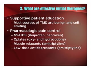 3. What are effective initial therapies?

• Supportive patient education
  – M t courses of TMD are b i
    Most         f         benign and self-
                                    d lf
    limiting
• Pharmacologic pain control
  – NSAIDS (ibuprofen, naproxen)
  – Opiates (oxy- and hydrocodone)
  – Muscle relaxants (amitriptyline)
  – Low-dose antidepressants (amitriptyline)
    Low dose
 