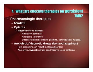 4. What are effective therapies for persistent
                                           TMD?
• Pharmacologic therapies
  – NSAIDS
  – Opiates
    • Major concerns include:
        j
       – Addiction potential
       – Analgesic tolerance
       – Uncontrolled s de e ects (itching, co st pat o , nausea)
          U co t o ed side effects ( tc  g, constipation, ausea)
  – Anxiolytic/Hypnotic drugs (benzodiazepines)
    • Pain disorders can result in sleep disorders
    • Anxiolytic/hypnotic drugs can improve sleep patterns
 