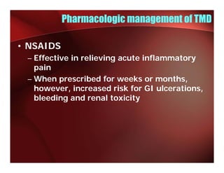 Pharmacologic management of TMD

• NSAIDS
 – Effective in relieving acute inflammatory
   pain
 – When prescribed f weeks or months,
     h           ib d for     k        h
   however, increased risk for GI ulcerations,
   bleeding and renal toxicity
 