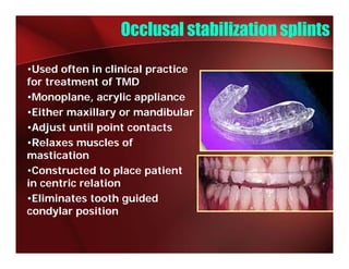 Occlusal stabilization splints

•Used often in clinical practice
for treatment of TMD
•Monoplane, acrylic appliance
•Either maxillary or mandibular
                 y
•Adjust until point contacts
•Relaxes muscles of
mastication
     ti ti
•Constructed to place patient
in centric relation
•Eliminates tooth guided
condylar position
 