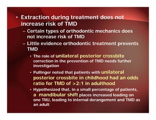 • Extraction during treatment does not
  increase risk of TMD
  i         i k f
  – Certain types of orthodontic mechanics does
    not increase risk of TMD
  – Little evidence orthodontic treatment prevents
    TMD
     • The role of unilateral posterior crossbite
      correction in the prevention of TMD needs further
      investigation
             g
    • Pullinger noted that patients with unilateral
      posterior crossbite in childhood had an odds
      ratio for TMD of >2:1 in adulthood
    • Hypothesized that, in a small percentage of patients,
      a mandibular shift places increased loading on
      one TMJ, leading to internal derangement and TMD as
      an adult
 