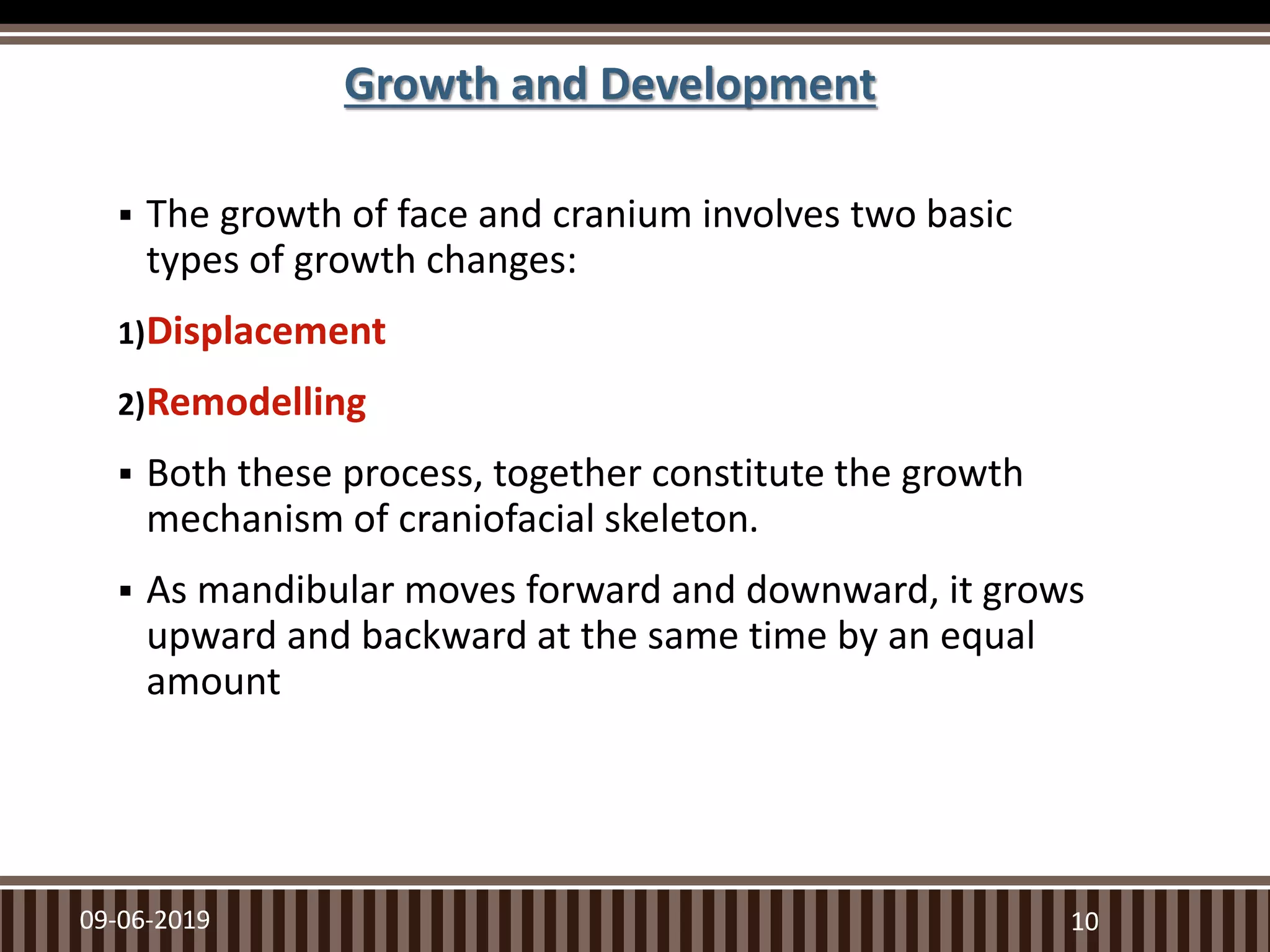  The growth of face and cranium involves two basic
types of growth changes:
1)Displacement
2)Remodelling
 Both these process, together constitute the growth
mechanism of craniofacial skeleton.
 As mandibular moves forward and downward, it grows
upward and backward at the same time by an equal
amount
09-06-2019 10
Growth and Development
 