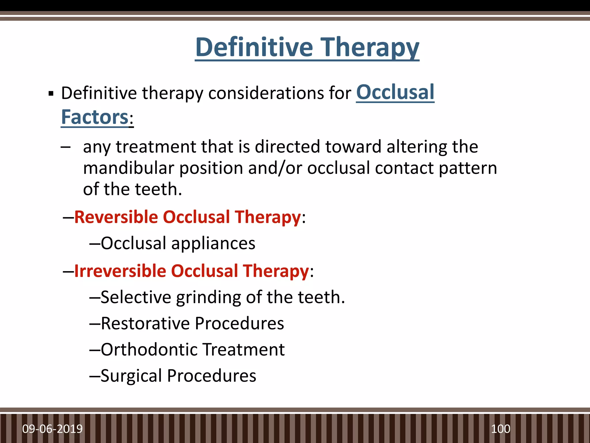  Definitive therapy considerations for Occlusal
Factors:
– any treatment that is directed toward altering the
mandibular position and/or occlusal contact pattern
of the teeth.
–Reversible Occlusal Therapy:
–Occlusal appliances
–Irreversible Occlusal Therapy:
–Selective grinding of the teeth.
–Restorative Procedures
–Orthodontic Treatment
–Surgical Procedures
09-06-2019 100
Definitive Therapy
 