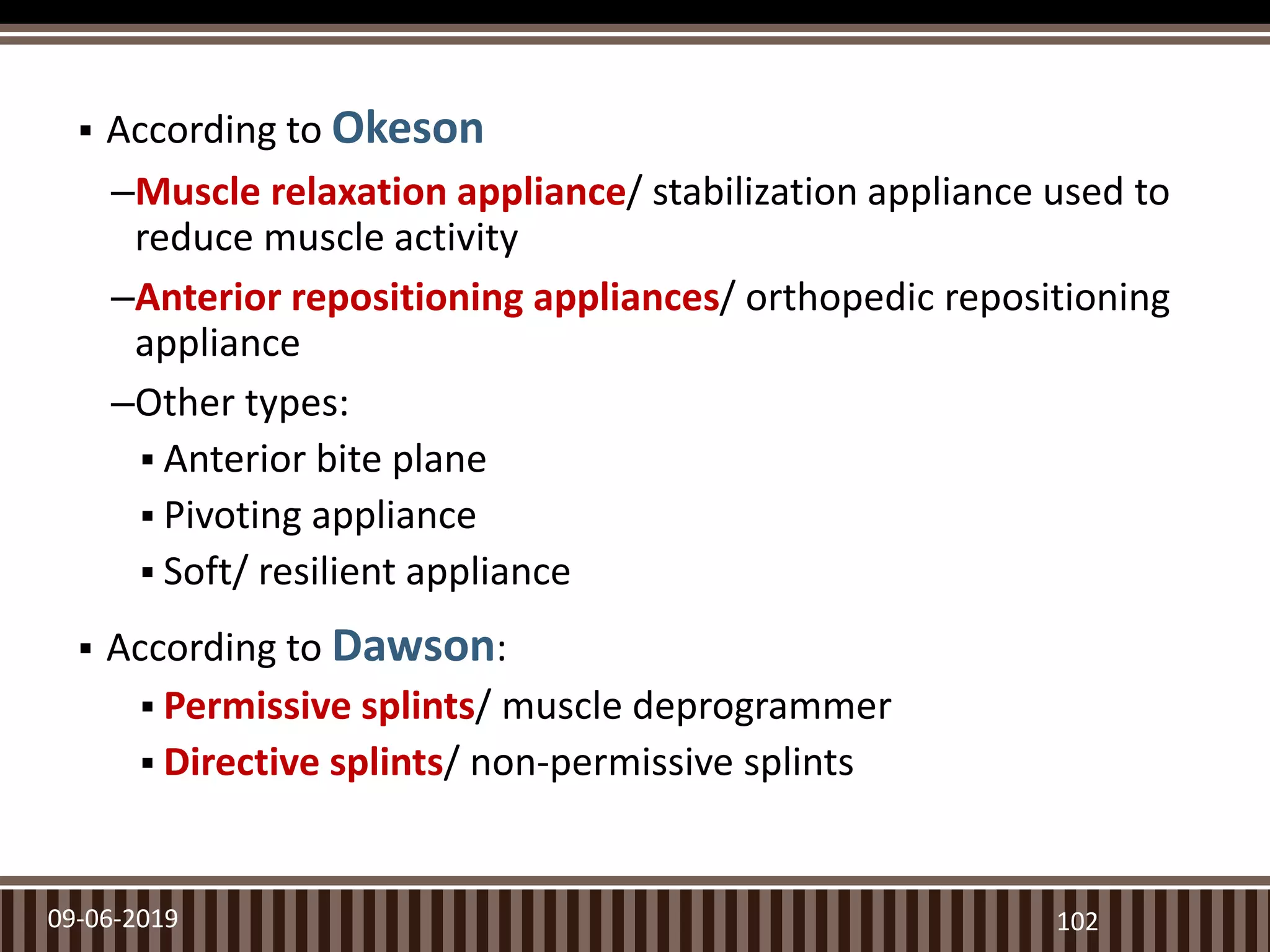  According to Okeson
–Muscle relaxation appliance/ stabilization appliance used to
reduce muscle activity
–Anterior repositioning appliances/ orthopedic repositioning
appliance
–Other types:
 Anterior bite plane
 Pivoting appliance
 Soft/ resilient appliance
 According to Dawson:
 Permissive splints/ muscle deprogrammer
 Directive splints/ non-permissive splints
09-06-2019 102
 