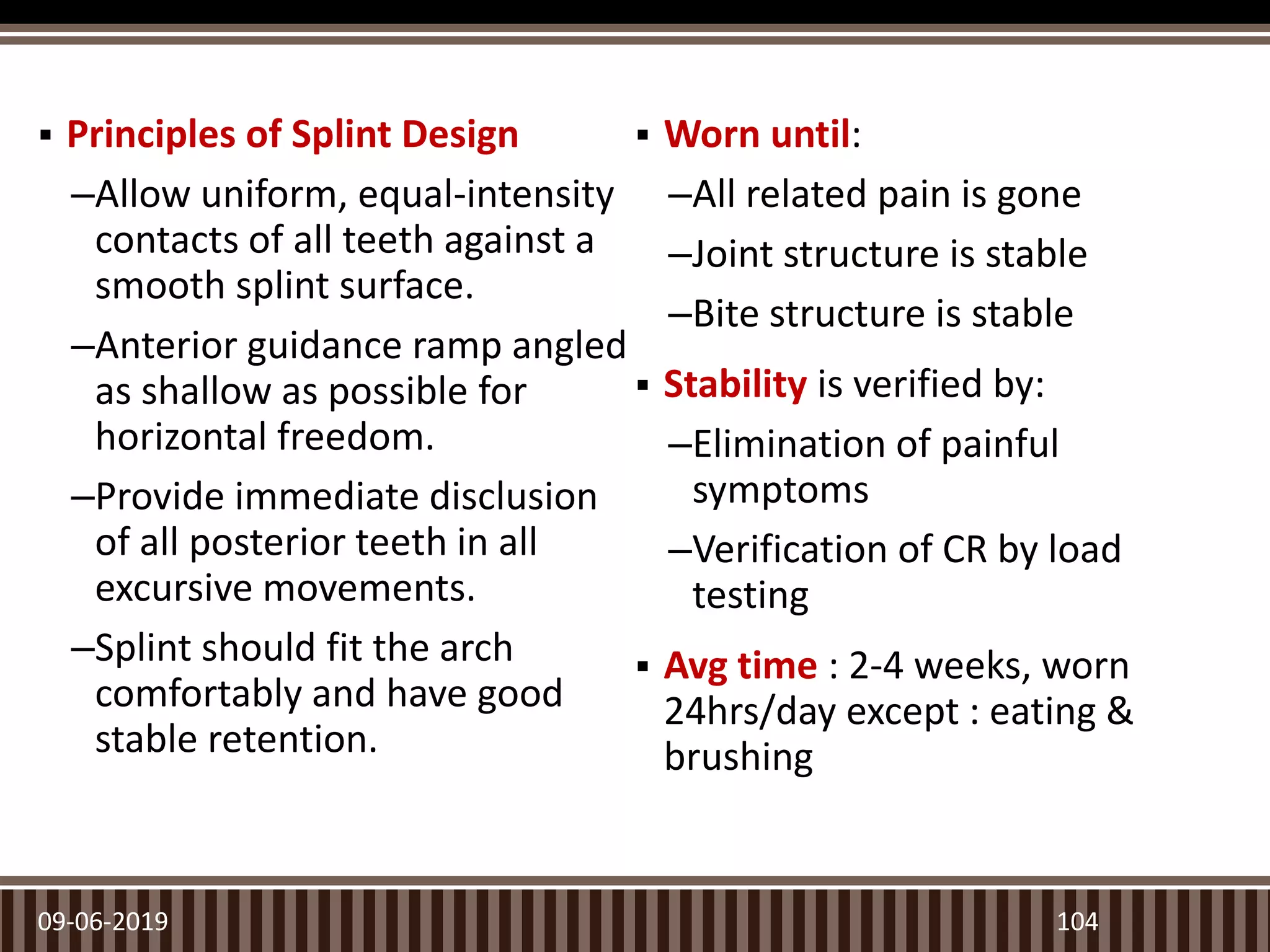  Principles of Splint Design
–Allow uniform, equal-intensity
contacts of all teeth against a
smooth splint surface.
–Anterior guidance ramp angled
as shallow as possible for
horizontal freedom.
–Provide immediate disclusion
of all posterior teeth in all
excursive movements.
–Splint should fit the arch
comfortably and have good
stable retention.
 Worn until:
–All related pain is gone
–Joint structure is stable
–Bite structure is stable
 Stability is verified by:
–Elimination of painful
symptoms
–Verification of CR by load
testing
 Avg time : 2-4 weeks, worn
24hrs/day except : eating &
brushing
09-06-2019 104
 