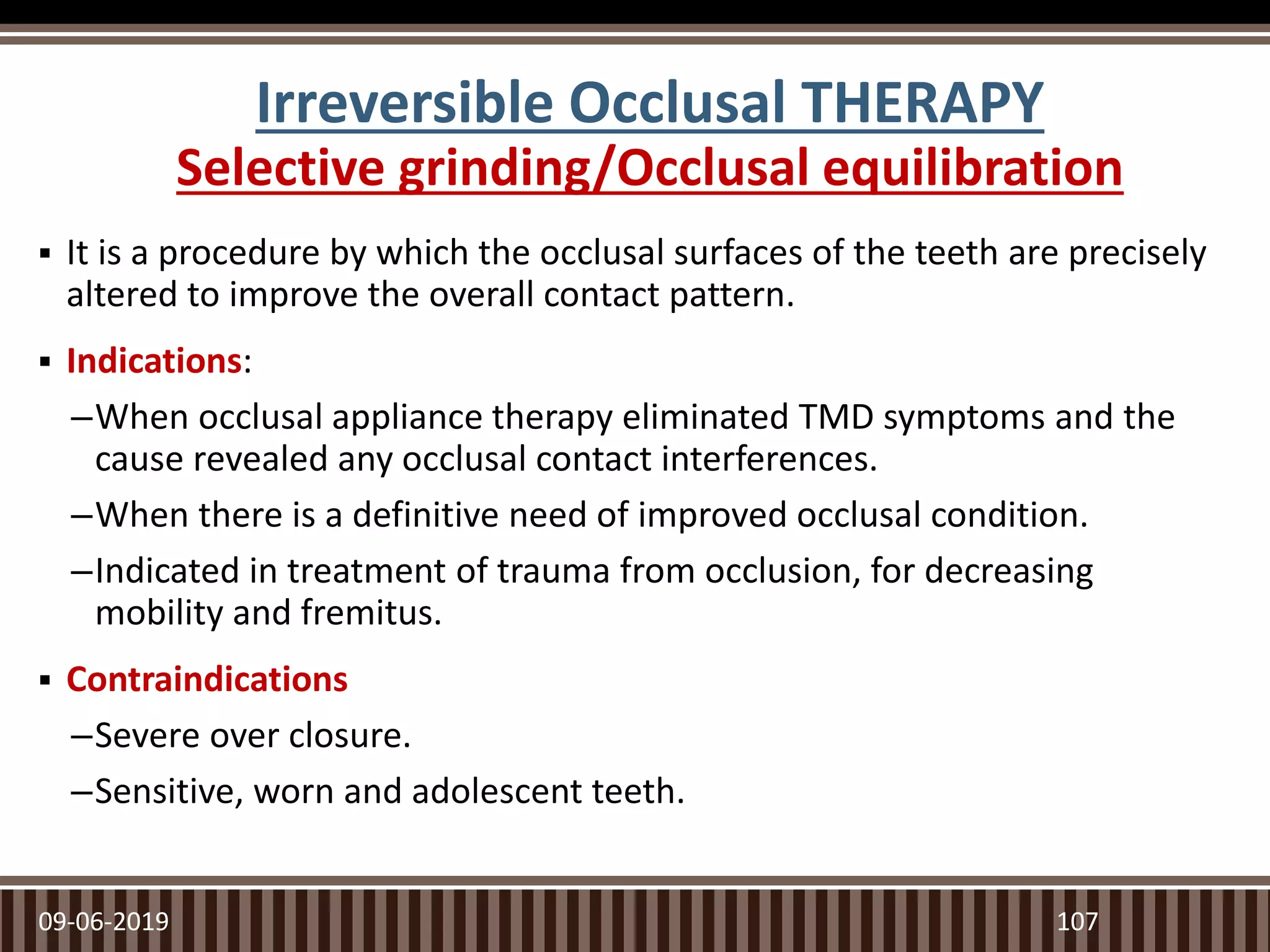 Irreversible Occlusal THERAPY
Selective grinding/Occlusal equilibration
 It is a procedure by which the occlusal surfaces of the teeth are precisely
altered to improve the overall contact pattern.
 Indications:
–When occlusal appliance therapy eliminated TMD symptoms and the
cause revealed any occlusal contact interferences.
–When there is a definitive need of improved occlusal condition.
–Indicated in treatment of trauma from occlusion, for decreasing
mobility and fremitus.
 Contraindications
–Severe over closure.
–Sensitive, worn and adolescent teeth.
09-06-2019 107
 