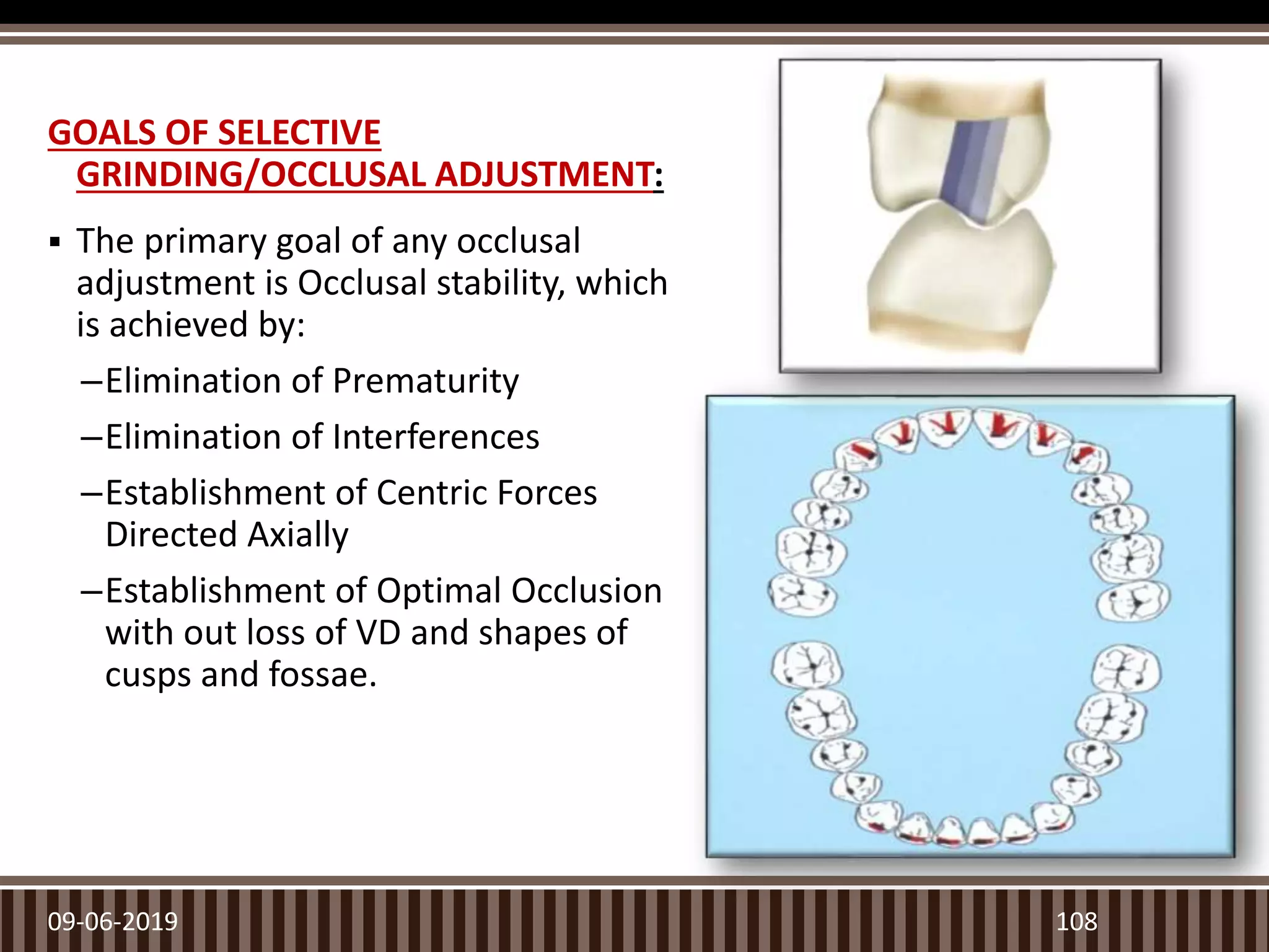 GOALS OF SELECTIVE
GRINDING/OCCLUSAL ADJUSTMENT:
 The primary goal of any occlusal
adjustment is Occlusal stability, which
is achieved by:
–Elimination of Prematurity
–Elimination of Interferences
–Establishment of Centric Forces
Directed Axially
–Establishment of Optimal Occlusion
with out loss of VD and shapes of
cusps and fossae.
09-06-2019 108
 