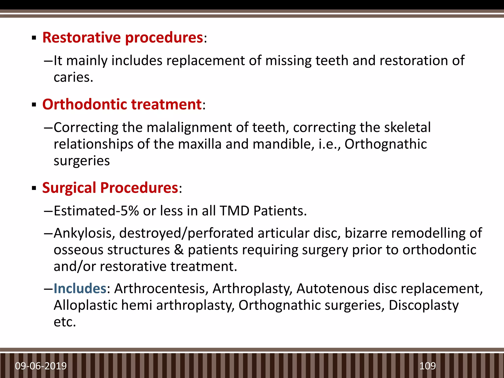  Restorative procedures:
–It mainly includes replacement of missing teeth and restoration of
caries.
 Orthodontic treatment:
–Correcting the malalignment of teeth, correcting the skeletal
relationships of the maxilla and mandible, i.e., Orthognathic
surgeries
 Surgical Procedures:
–Estimated-5% or less in all TMD Patients.
–Ankylosis, destroyed/perforated articular disc, bizarre remodelling of
osseous structures & patients requiring surgery prior to orthodontic
and/or restorative treatment.
–Includes: Arthrocentesis, Arthroplasty, Autotenous disc replacement,
Alloplastic hemi arthroplasty, Orthognathic surgeries, Discoplasty
etc.
09-06-2019 109
 