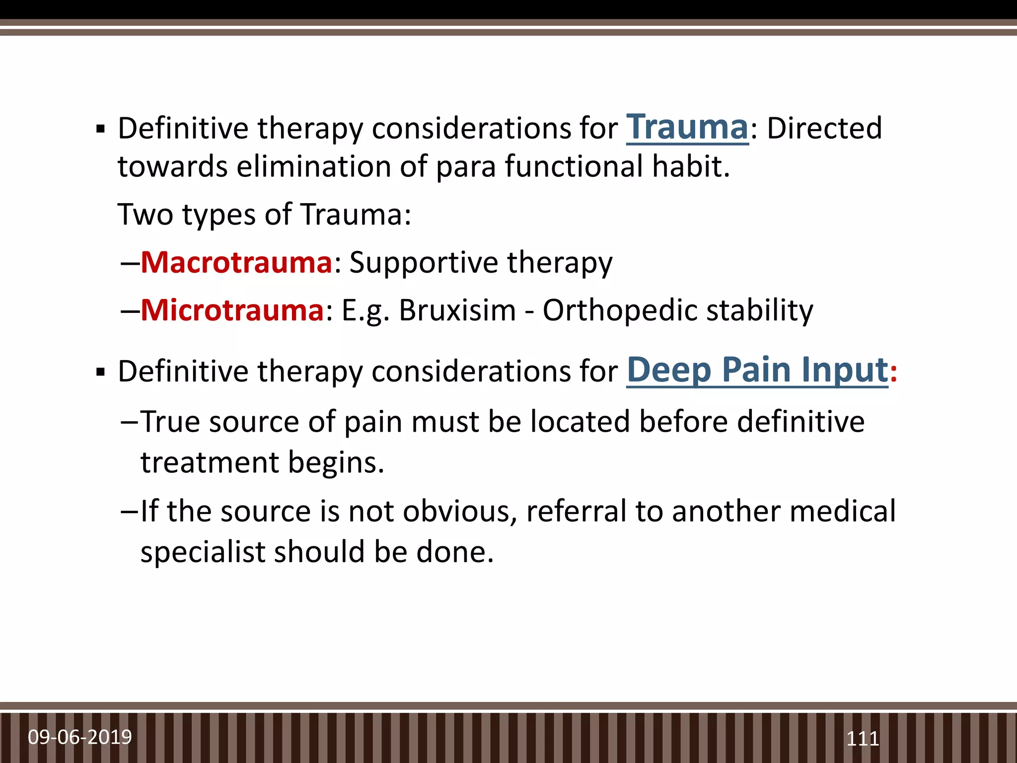  Definitive therapy considerations for Trauma: Directed
towards elimination of para functional habit.
Two types of Trauma:
–Macrotrauma: Supportive therapy
–Microtrauma: E.g. Bruxisim - Orthopedic stability
 Definitive therapy considerations for Deep Pain Input:
–True source of pain must be located before definitive
treatment begins.
–If the source is not obvious, referral to another medical
specialist should be done.
09-06-2019 111
 