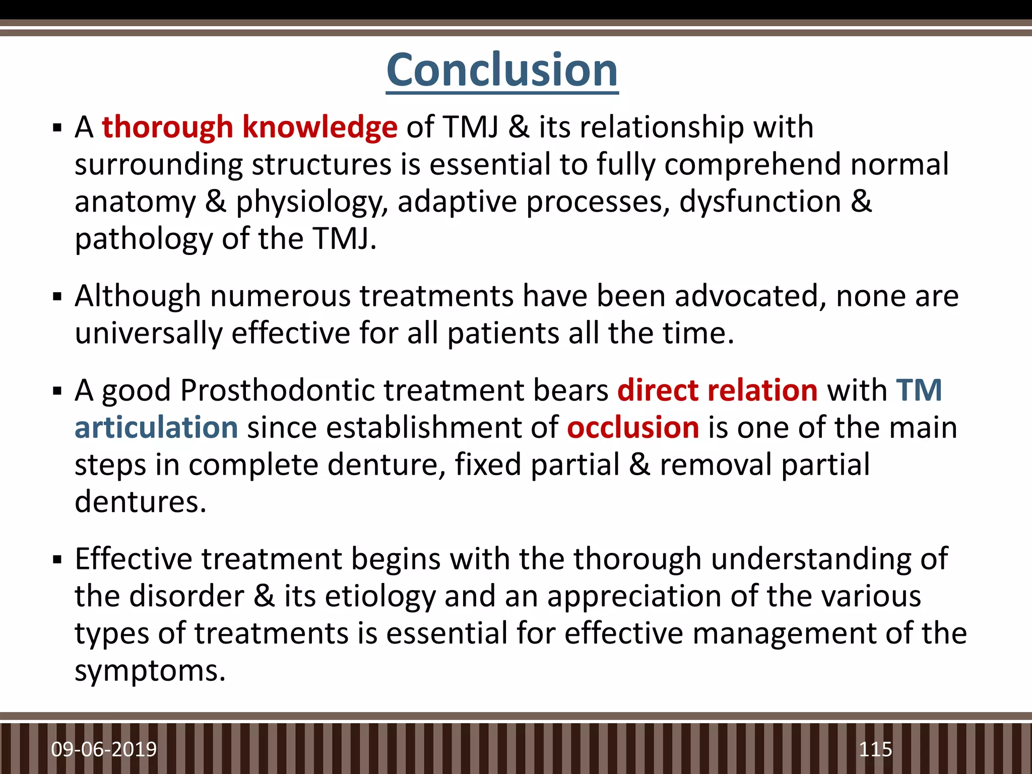 Conclusion
 A thorough knowledge of TMJ & its relationship with
surrounding structures is essential to fully comprehend normal
anatomy & physiology, adaptive processes, dysfunction &
pathology of the TMJ.
 Although numerous treatments have been advocated, none are
universally effective for all patients all the time.
 A good Prosthodontic treatment bears direct relation with TM
articulation since establishment of occlusion is one of the main
steps in complete denture, fixed partial & removal partial
dentures.
 Effective treatment begins with the thorough understanding of
the disorder & its etiology and an appreciation of the various
types of treatments is essential for effective management of the
symptoms.
09-06-2019 115
 