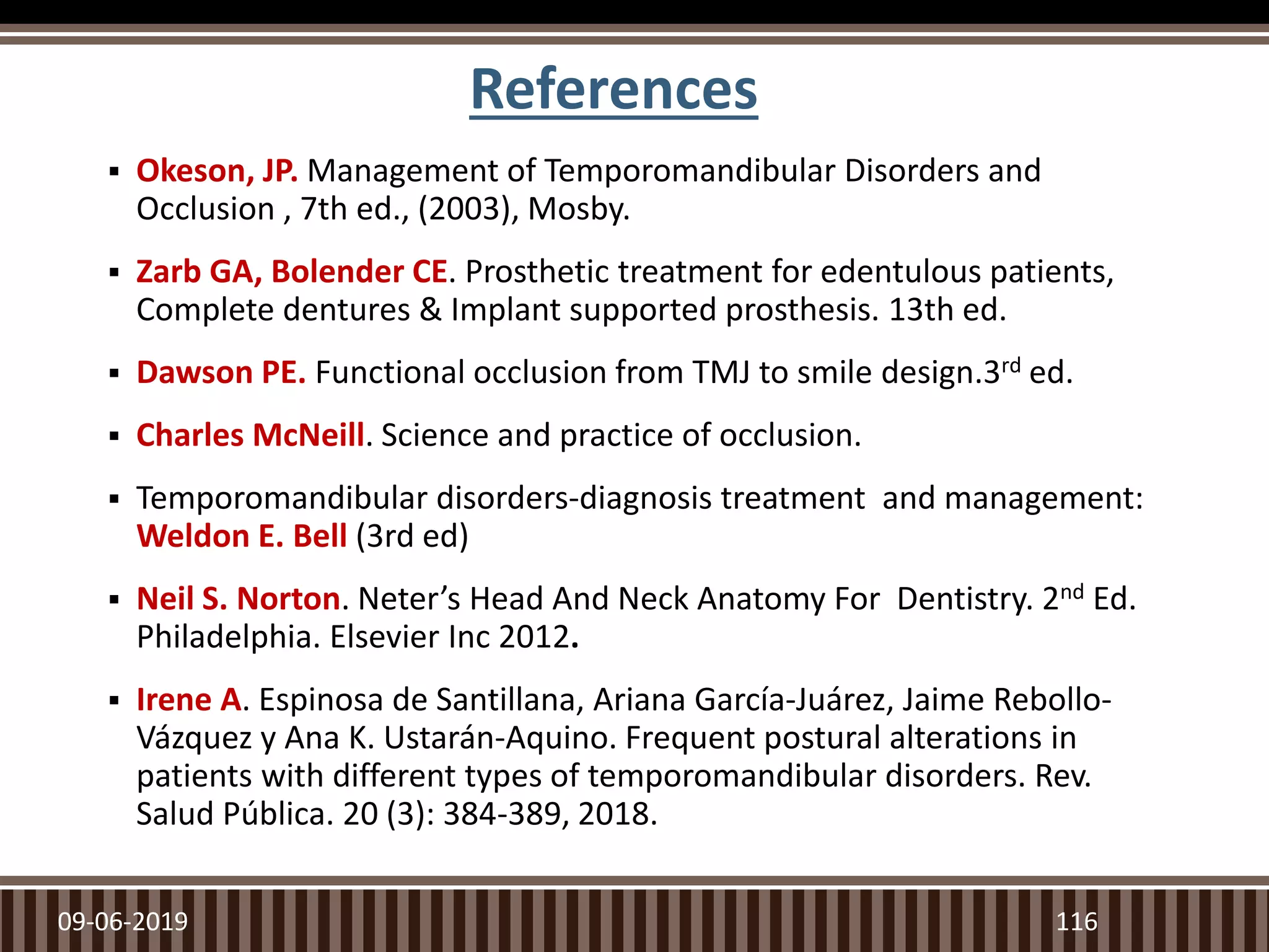 References
 Okeson, JP. Management of Temporomandibular Disorders and
Occlusion , 7th ed., (2003), Mosby.
 Zarb GA, Bolender CE. Prosthetic treatment for edentulous patients,
Complete dentures & Implant supported prosthesis. 13th ed.
 Dawson PE. Functional occlusion from TMJ to smile design.3rd ed.
 Charles McNeill. Science and practice of occlusion.
 Temporomandibular disorders-diagnosis treatment and management:
Weldon E. Bell (3rd ed)
 Neil S. Norton. Neter’s Head And Neck Anatomy For Dentistry. 2nd Ed.
Philadelphia. Elsevier Inc 2012.
 Irene A. Espinosa de Santillana, Ariana García-Juárez, Jaime Rebollo-
Vázquez y Ana K. Ustarán-Aquino. Frequent postural alterations in
patients with different types of temporomandibular disorders. Rev.
Salud Pública. 20 (3): 384-389, 2018.
09-06-2019 116
 