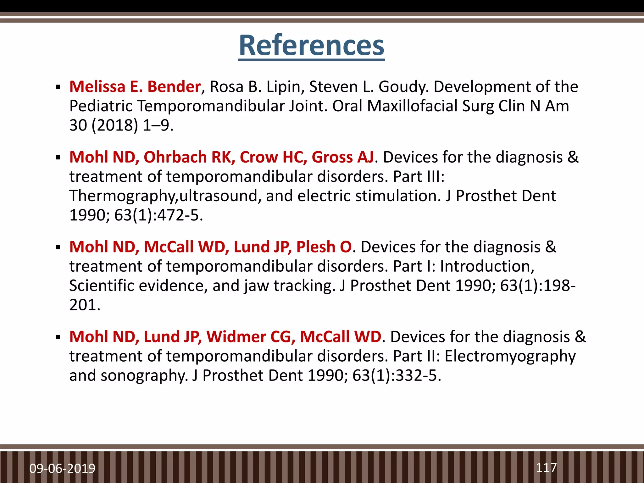 References
 Melissa E. Bender, Rosa B. Lipin, Steven L. Goudy. Development of the
Pediatric Temporomandibular Joint. Oral Maxillofacial Surg Clin N Am
30 (2018) 1–9.
 Mohl ND, Ohrbach RK, Crow HC, Gross AJ. Devices for the diagnosis &
treatment of temporomandibular disorders. Part III:
Thermography,ultrasound, and electric stimulation. J Prosthet Dent
1990; 63(1):472-5.
 Mohl ND, McCall WD, Lund JP, Plesh O. Devices for the diagnosis &
treatment of temporomandibular disorders. Part I: Introduction,
Scientific evidence, and jaw tracking. J Prosthet Dent 1990; 63(1):198-
201.
 Mohl ND, Lund JP, Widmer CG, McCall WD. Devices for the diagnosis &
treatment of temporomandibular disorders. Part II: Electromyography
and sonography. J Prosthet Dent 1990; 63(1):332-5.
09-06-2019 117
 