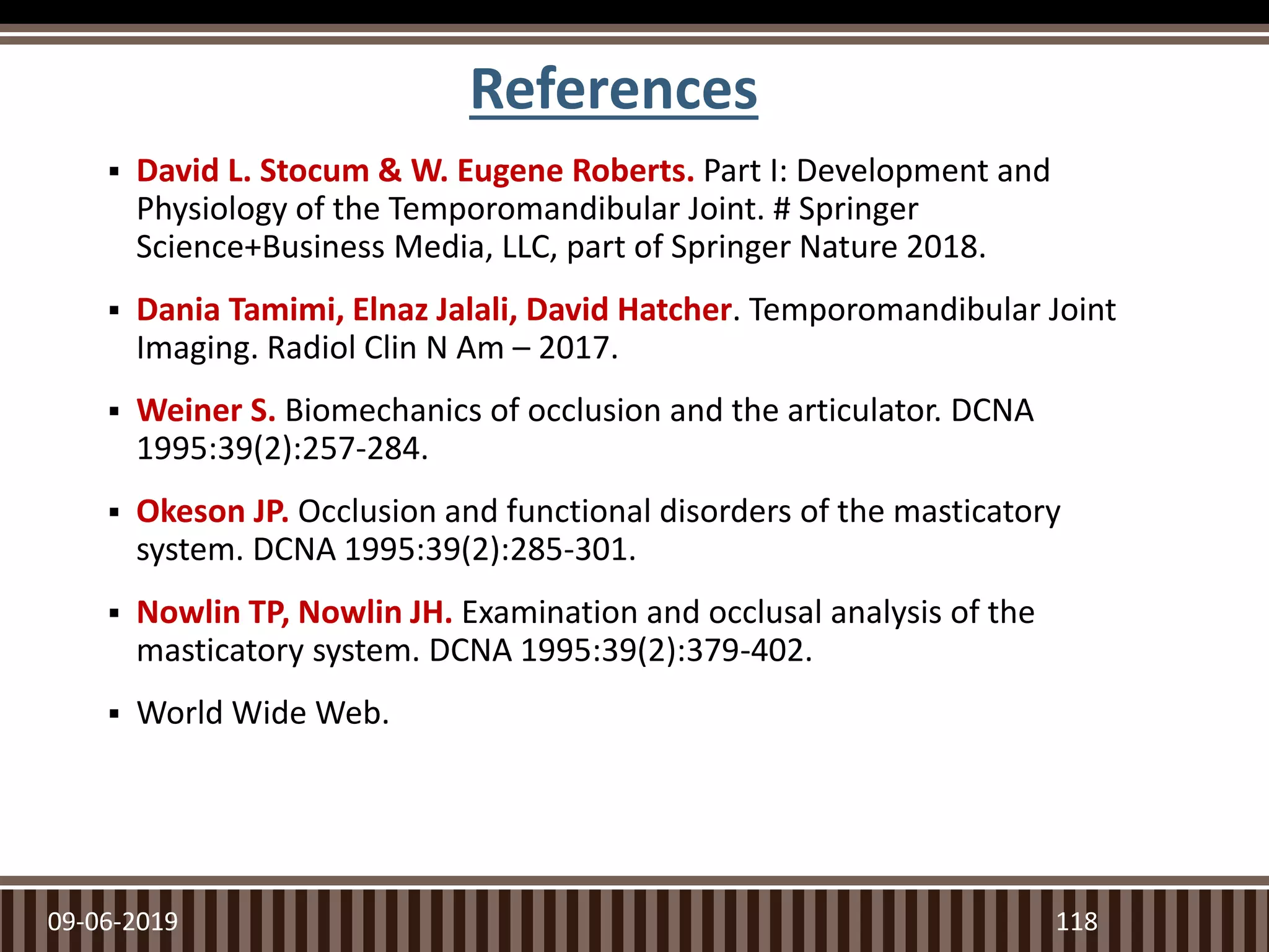 References
 David L. Stocum & W. Eugene Roberts. Part I: Development and
Physiology of the Temporomandibular Joint. # Springer
Science+Business Media, LLC, part of Springer Nature 2018.
 Dania Tamimi, Elnaz Jalali, David Hatcher. Temporomandibular Joint
Imaging. Radiol Clin N Am – 2017.
 Weiner S. Biomechanics of occlusion and the articulator. DCNA
1995:39(2):257-284.
 Okeson JP. Occlusion and functional disorders of the masticatory
system. DCNA 1995:39(2):285-301.
 Nowlin TP, Nowlin JH. Examination and occlusal analysis of the
masticatory system. DCNA 1995:39(2):379-402.
 World Wide Web.
09-06-2019 118
 