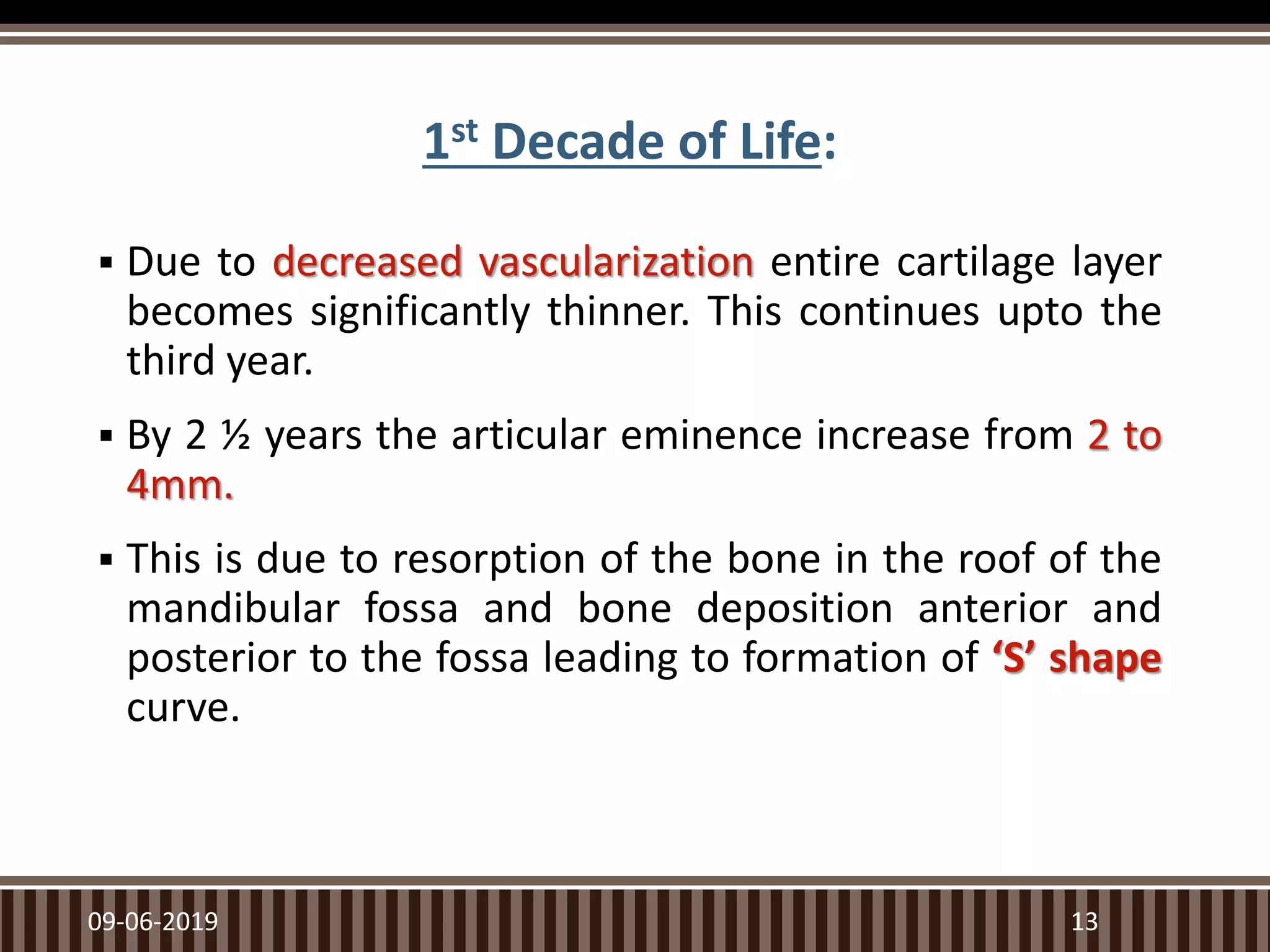 1st Decade of Life:
 Due to decreased vascularization entire cartilage layer
becomes significantly thinner. This continues upto the
third year.
 By 2 ½ years the articular eminence increase from 2 to
4mm.
 This is due to resorption of the bone in the roof of the
mandibular fossa and bone deposition anterior and
posterior to the fossa leading to formation of ‘S’ shape
curve.
09-06-2019 13
 