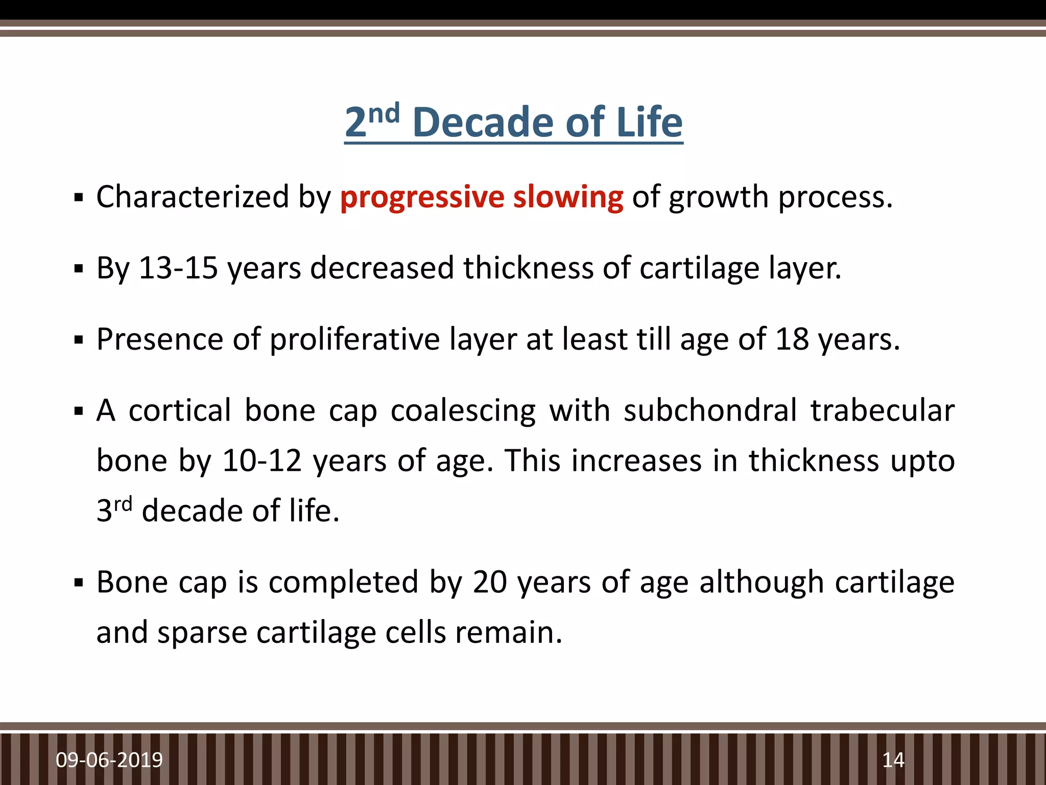 2nd Decade of Life
 Characterized by progressive slowing of growth process.
 By 13-15 years decreased thickness of cartilage layer.
 Presence of proliferative layer at least till age of 18 years.
 A cortical bone cap coalescing with subchondral trabecular
bone by 10-12 years of age. This increases in thickness upto
3rd decade of life.
 Bone cap is completed by 20 years of age although cartilage
and sparse cartilage cells remain.
09-06-2019 14
 