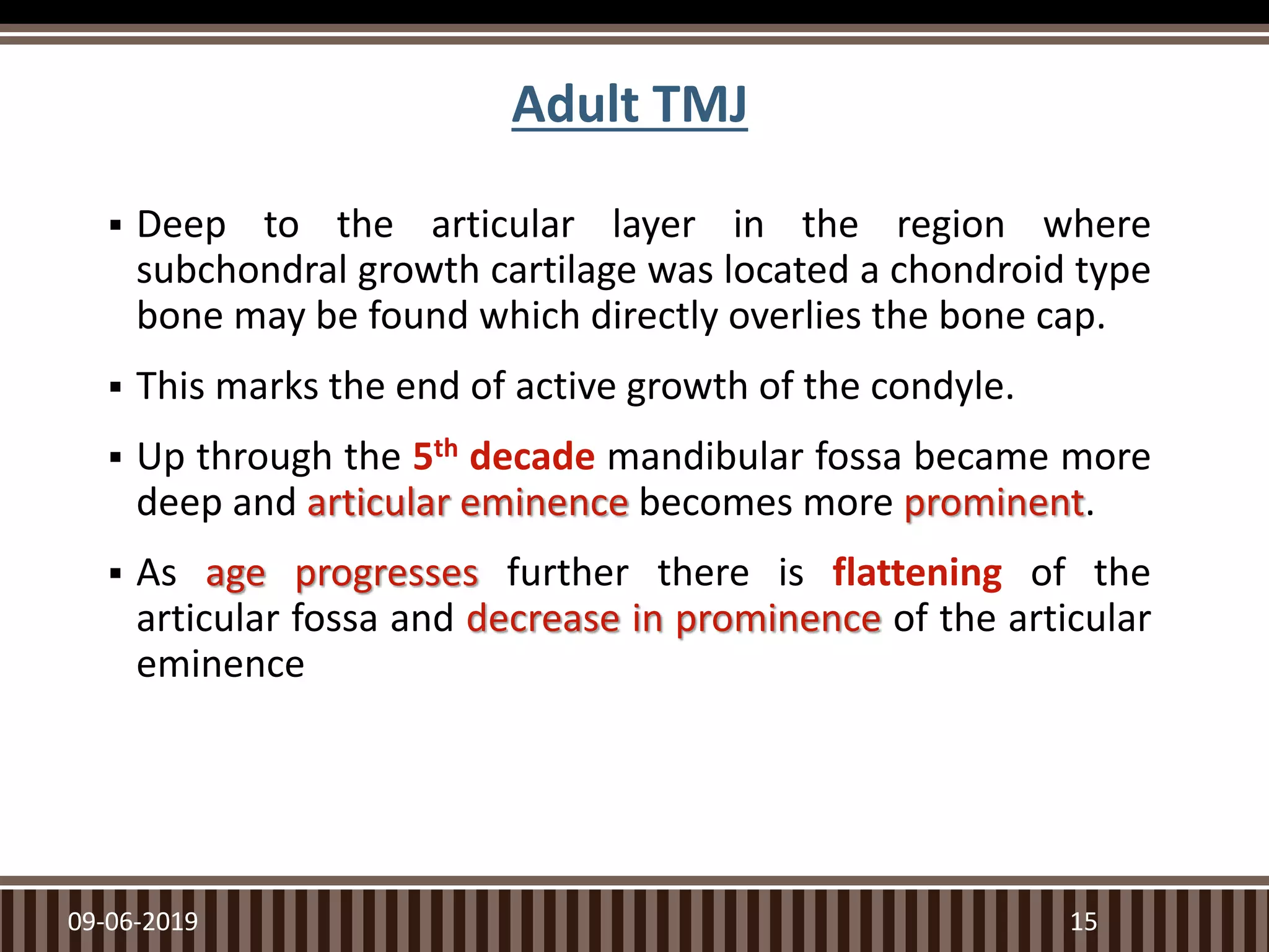 Adult TMJ
 Deep to the articular layer in the region where
subchondral growth cartilage was located a chondroid type
bone may be found which directly overlies the bone cap.
 This marks the end of active growth of the condyle.
 Up through the 5th decade mandibular fossa became more
deep and articular eminence becomes more prominent.
 As age progresses further there is flattening of the
articular fossa and decrease in prominence of the articular
eminence
09-06-2019 15
 