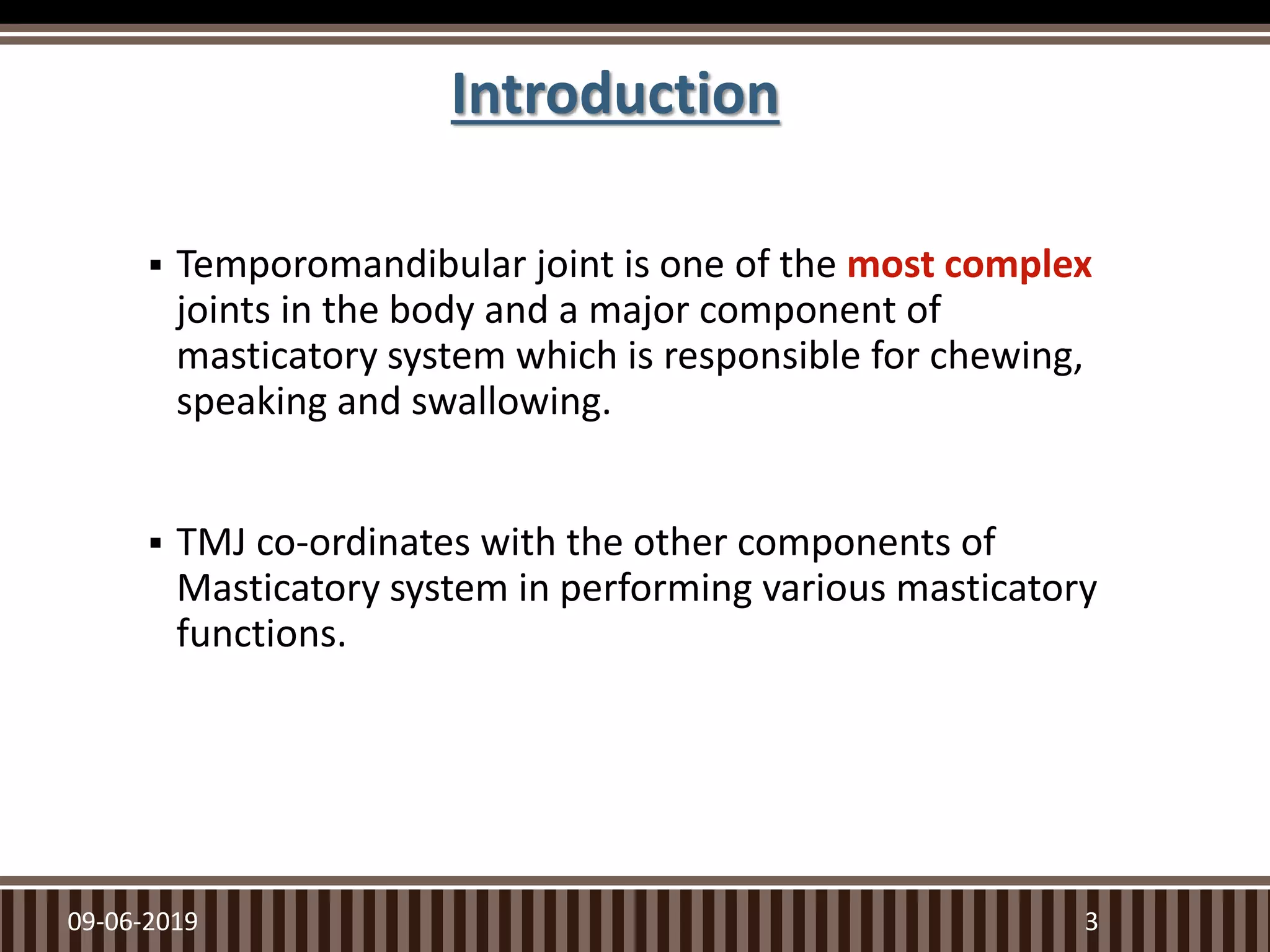 Introduction
 Temporomandibular joint is one of the most complex
joints in the body and a major component of
masticatory system which is responsible for chewing,
speaking and swallowing.
 TMJ co-ordinates with the other components of
Masticatory system in performing various masticatory
functions.
09-06-2019 3
 