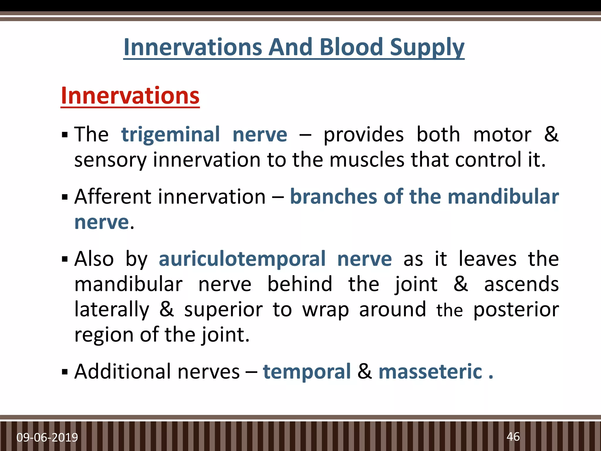 Innervations And Blood Supply
Innervations
 The trigeminal nerve – provides both motor &
sensory innervation to the muscles that control it.
 Afferent innervation – branches of the mandibular
nerve.
 Also by auriculotemporal nerve as it leaves the
mandibular nerve behind the joint & ascends
laterally & superior to wrap around the posterior
region of the joint.
 Additional nerves – temporal & masseteric .
09-06-2019 46
 