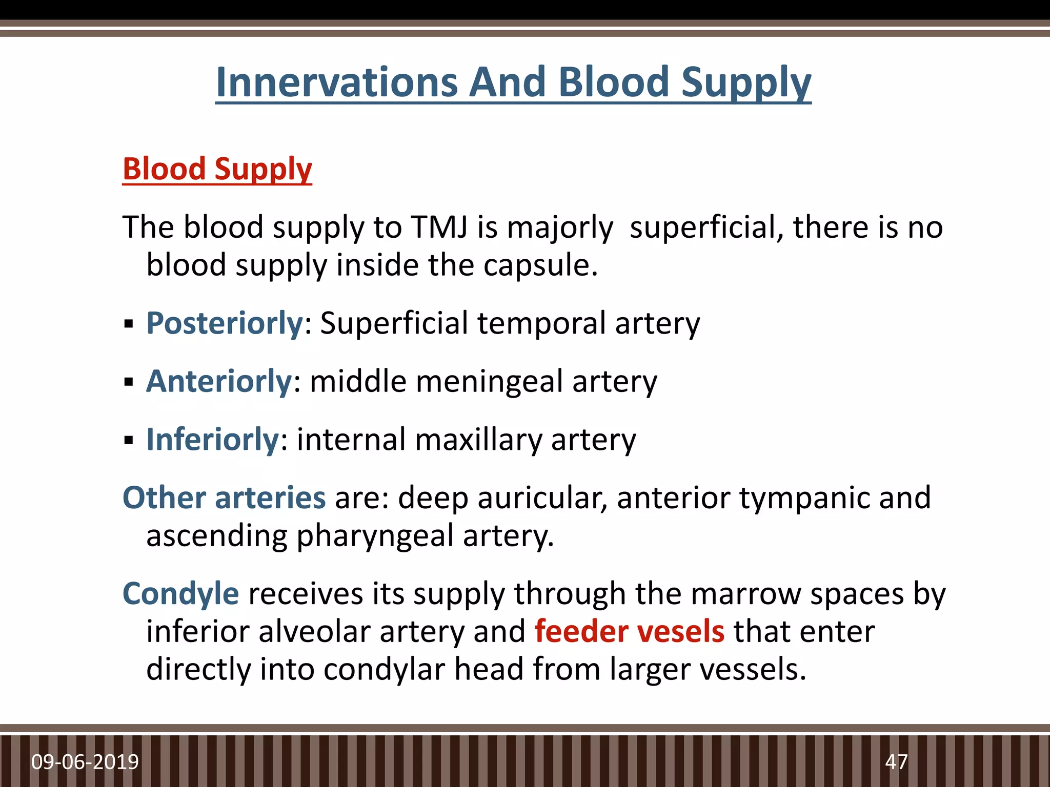 Innervations And Blood Supply
Blood Supply
The blood supply to TMJ is majorly superficial, there is no
blood supply inside the capsule.
 Posteriorly: Superficial temporal artery
 Anteriorly: middle meningeal artery
 Inferiorly: internal maxillary artery
Other arteries are: deep auricular, anterior tympanic and
ascending pharyngeal artery.
Condyle receives its supply through the marrow spaces by
inferior alveolar artery and feeder vesels that enter
directly into condylar head from larger vessels.
09-06-2019 47
 