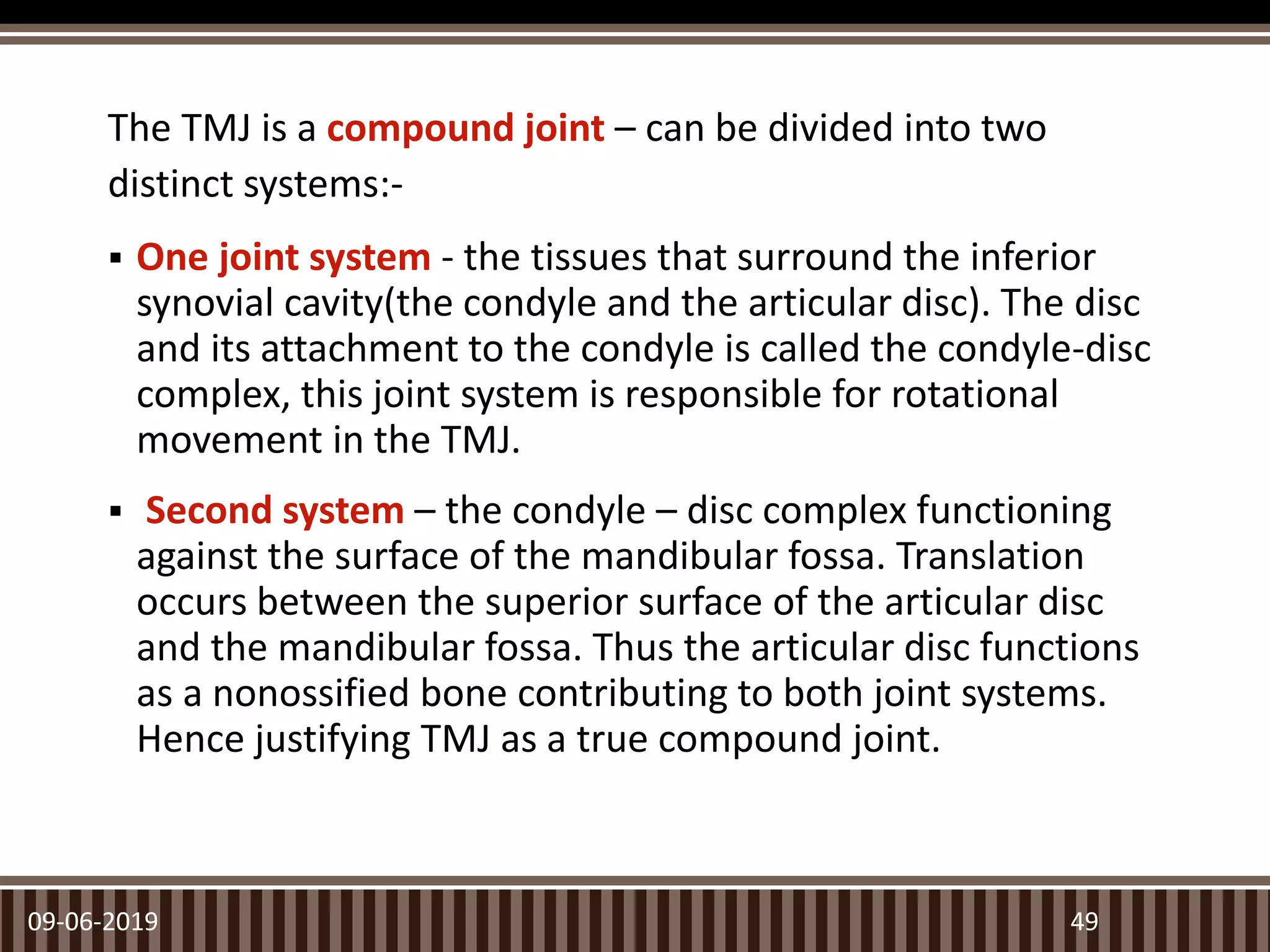 The TMJ is a compound joint – can be divided into two
distinct systems:-
 One joint system - the tissues that surround the inferior
synovial cavity(the condyle and the articular disc). The disc
and its attachment to the condyle is called the condyle-disc
complex, this joint system is responsible for rotational
movement in the TMJ.
 Second system – the condyle – disc complex functioning
against the surface of the mandibular fossa. Translation
occurs between the superior surface of the articular disc
and the mandibular fossa. Thus the articular disc functions
as a nonossified bone contributing to both joint systems.
Hence justifying TMJ as a true compound joint.
09-06-2019 49
 