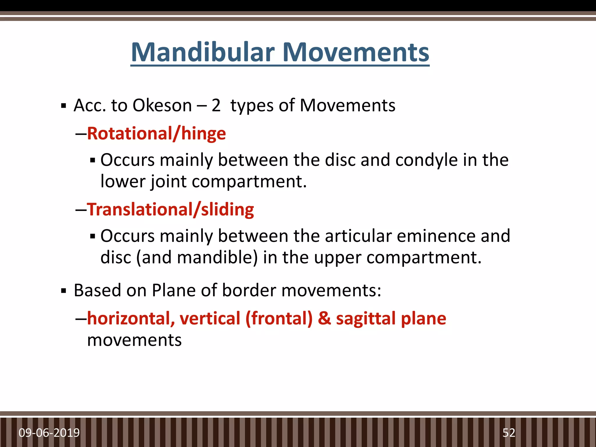 Mandibular Movements
 Acc. to Okeson – 2 types of Movements
–Rotational/hinge
 Occurs mainly between the disc and condyle in the
lower joint compartment.
–Translational/sliding
 Occurs mainly between the articular eminence and
disc (and mandible) in the upper compartment.
 Based on Plane of border movements:
–horizontal, vertical (frontal) & sagittal plane
movements
09-06-2019 52
 