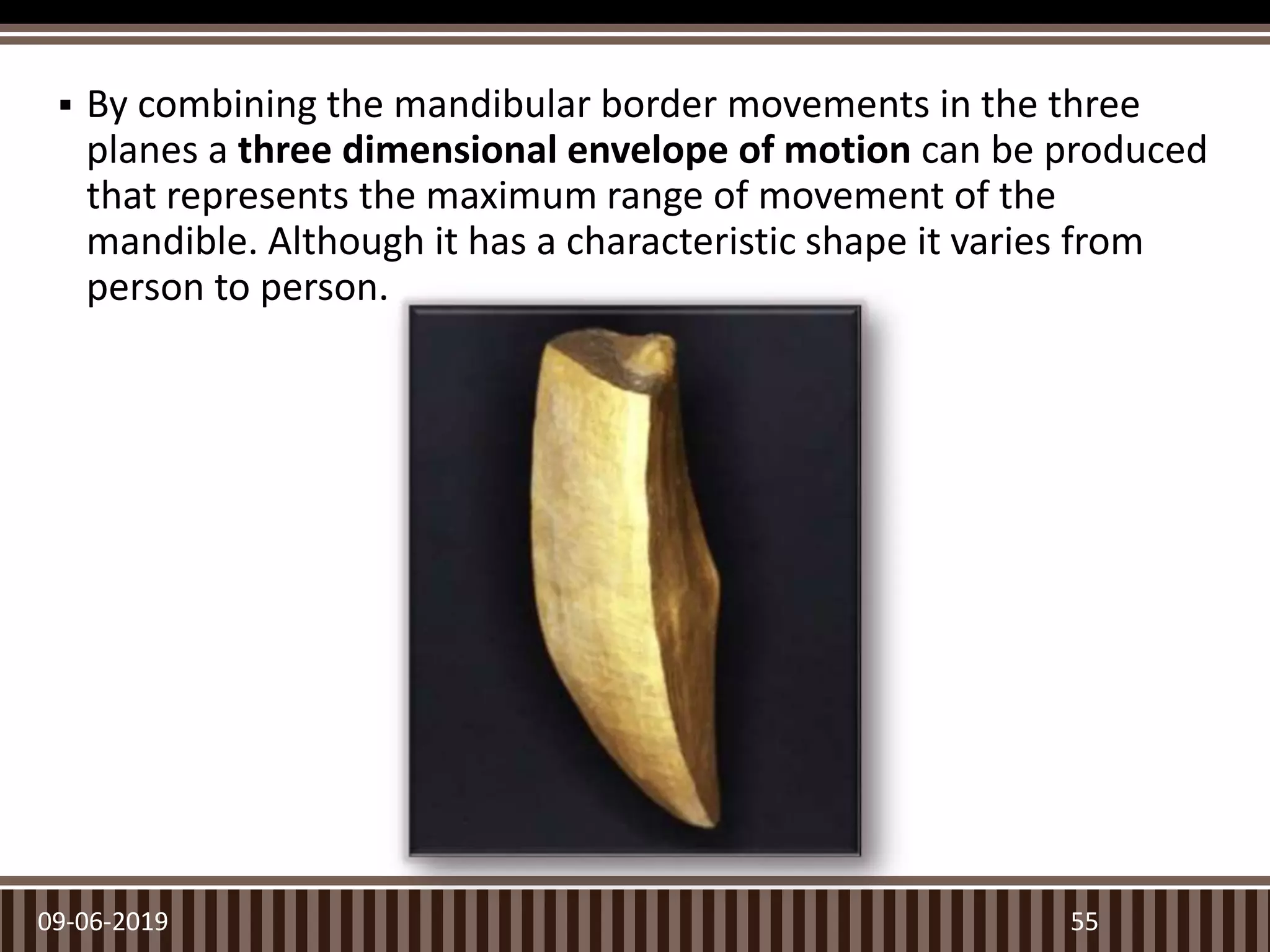  By combining the mandibular border movements in the three
planes a three dimensional envelope of motion can be produced
that represents the maximum range of movement of the
mandible. Although it has a characteristic shape it varies from
person to person.
09-06-2019 55
 