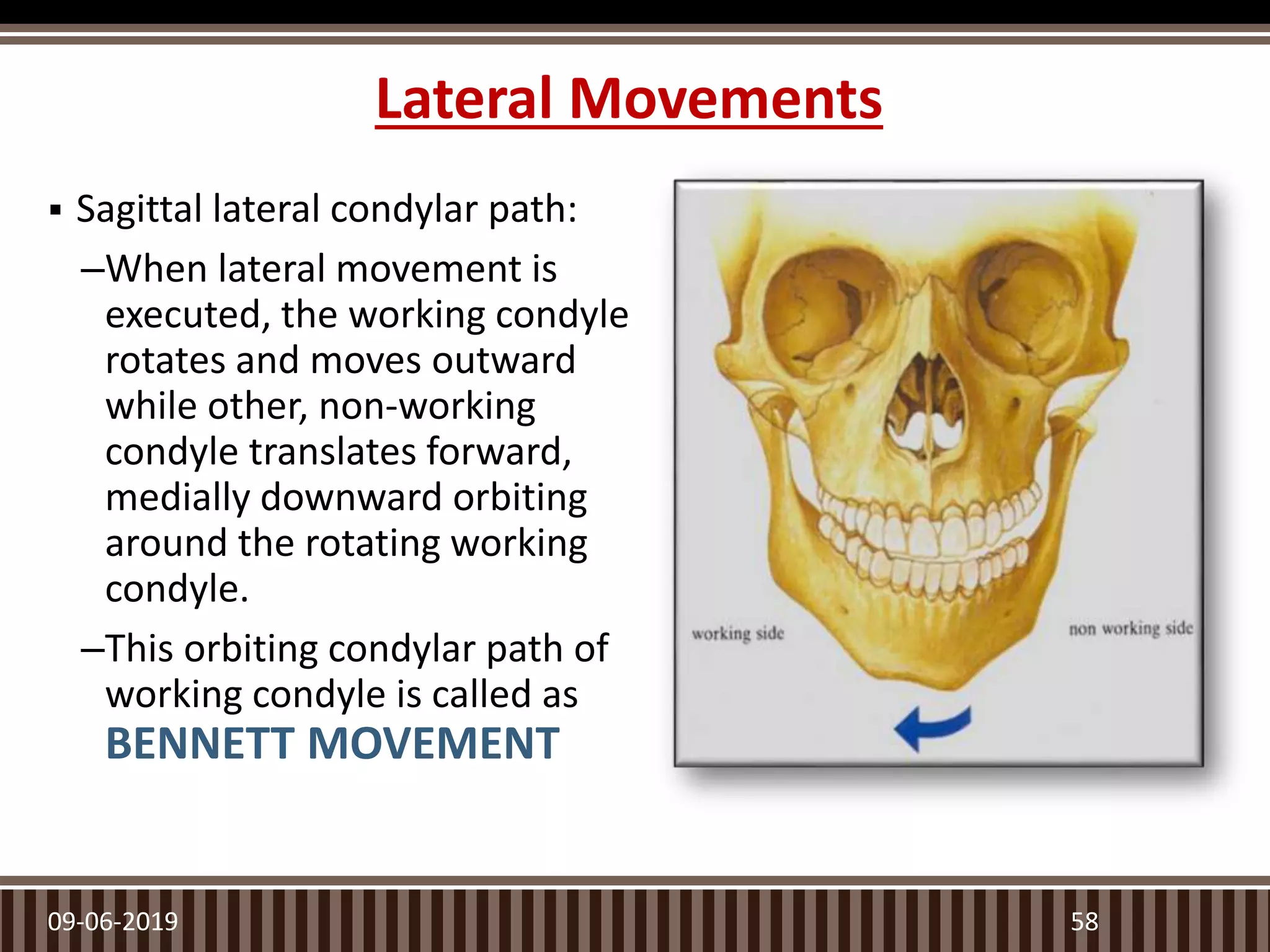Lateral Movements
 Sagittal lateral condylar path:
–When lateral movement is
executed, the working condyle
rotates and moves outward
while other, non-working
condyle translates forward,
medially downward orbiting
around the rotating working
condyle.
–This orbiting condylar path of
working condyle is called as
BENNETT MOVEMENT
09-06-2019 58
 