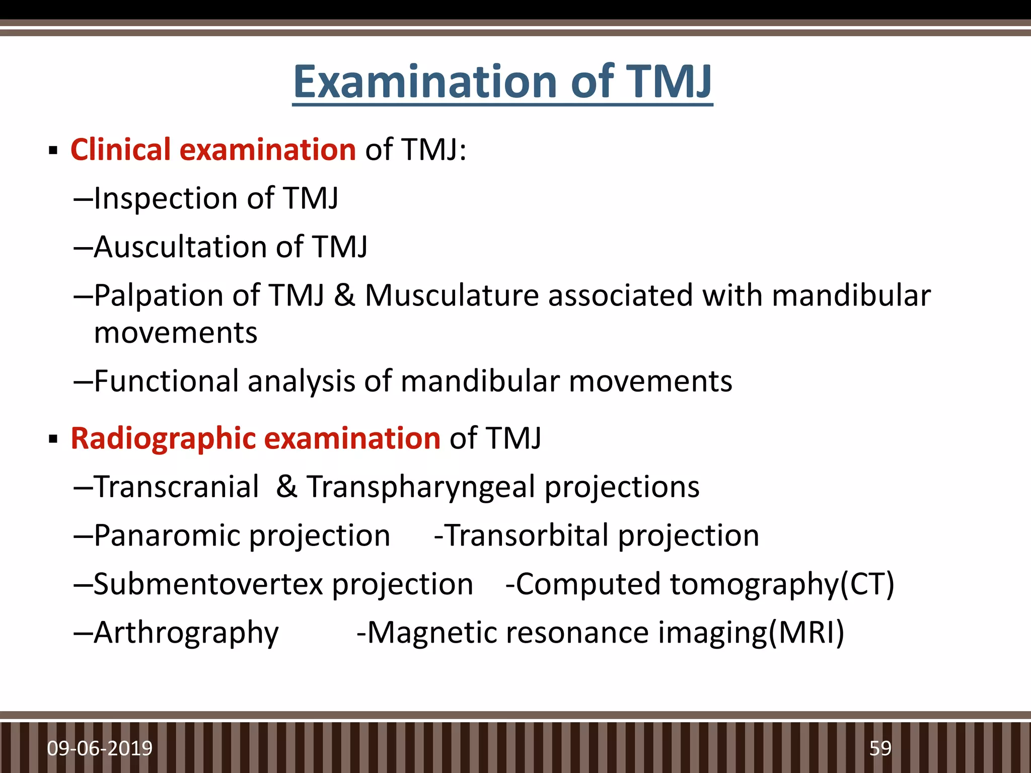 Examination of TMJ
 Clinical examination of TMJ:
–Inspection of TMJ
–Auscultation of TMJ
–Palpation of TMJ & Musculature associated with mandibular
movements
–Functional analysis of mandibular movements
 Radiographic examination of TMJ
–Transcranial & Transpharyngeal projections
–Panaromic projection -Transorbital projection
–Submentovertex projection -Computed tomography(CT)
–Arthrography -Magnetic resonance imaging(MRI)
09-06-2019 59
 