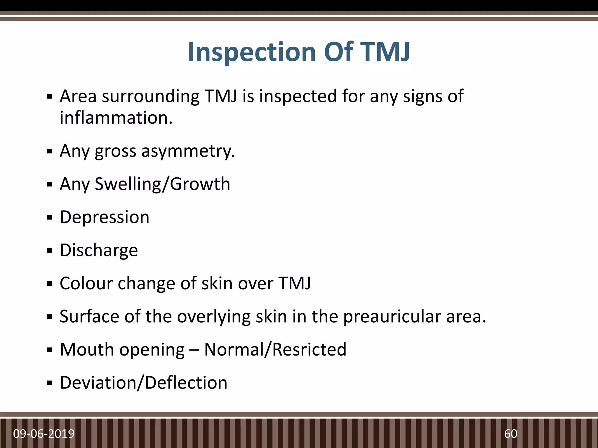 Inspection Of TMJ
 Area surrounding TMJ is inspected for any signs of
inflammation.
 Any gross asymmetry.
 Any Swelling/Growth
 Depression
 Discharge
 Colour change of skin over TMJ
 Surface of the overlying skin in the preauricular area.
 Mouth opening – Normal/Resricted
 Deviation/Deflection
09-06-2019 60
 