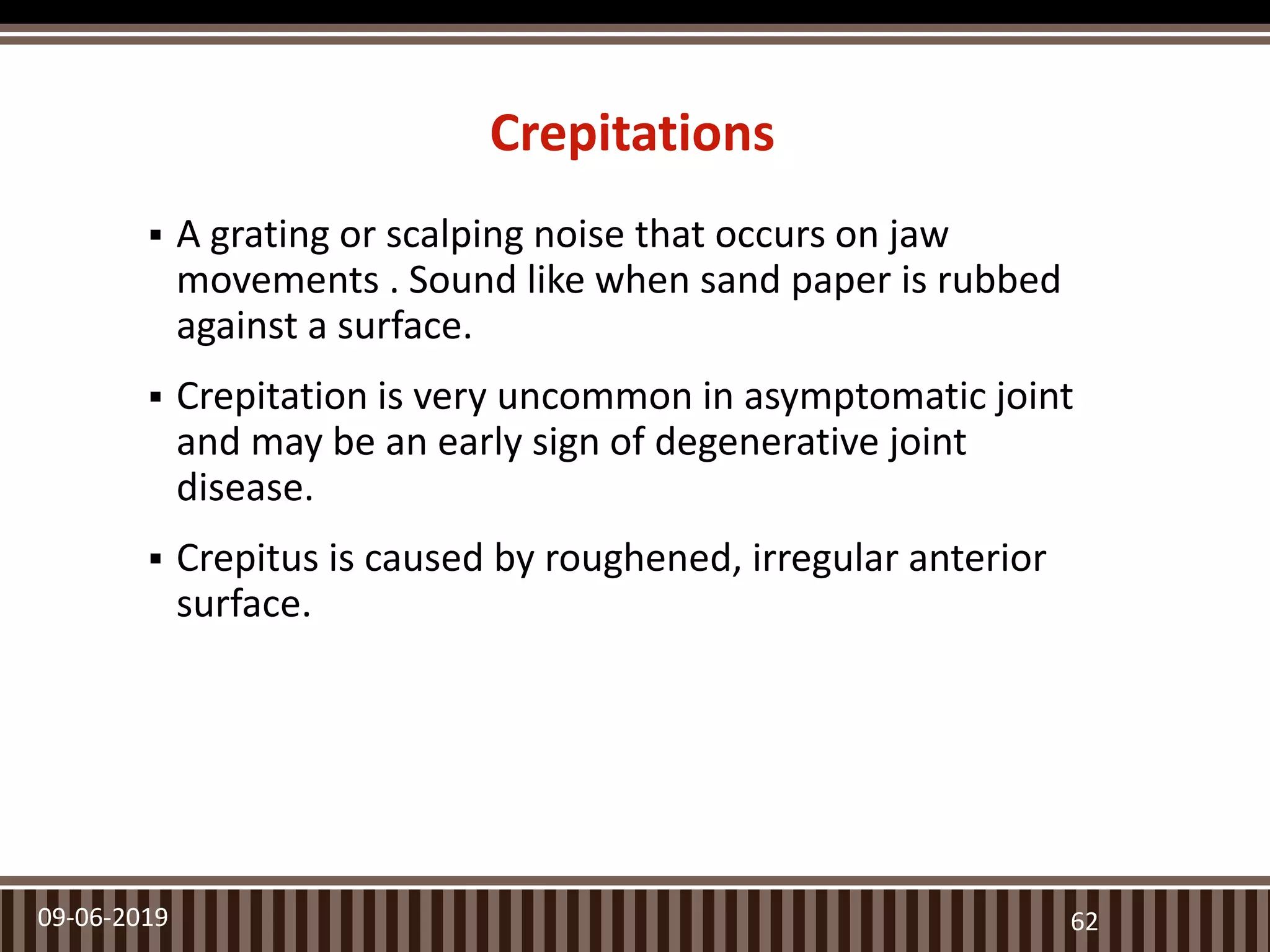 Crepitations
 A grating or scalping noise that occurs on jaw
movements . Sound like when sand paper is rubbed
against a surface.
 Crepitation is very uncommon in asymptomatic joint
and may be an early sign of degenerative joint
disease.
 Crepitus is caused by roughened, irregular anterior
surface.
09-06-2019 62
 