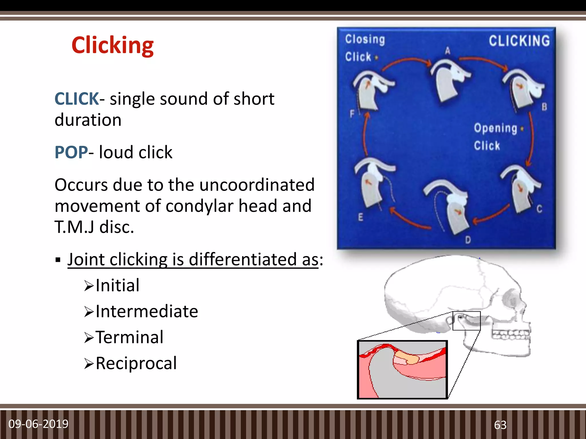Clicking
CLICK- single sound of short
duration
POP- loud click
Occurs due to the uncoordinated
movement of condylar head and
T.M.J disc.
 Joint clicking is differentiated as:
Initial
Intermediate
Terminal
Reciprocal
09-06-2019 63
 