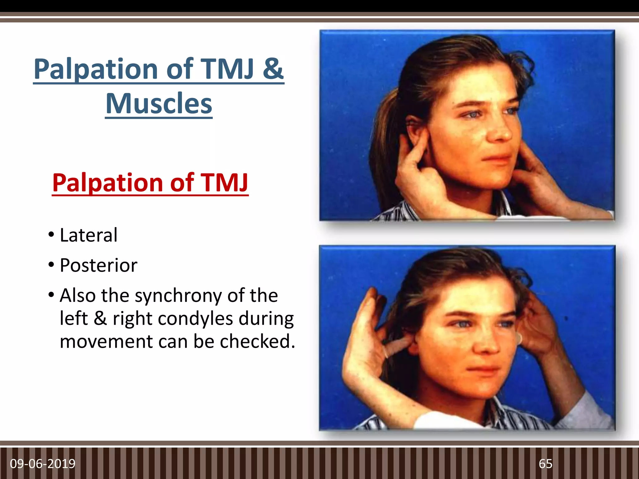 Palpation of TMJ
• Lateral
• Posterior
• Also the synchrony of the
left & right condyles during
movement can be checked.
09-06-2019 65
Palpation of TMJ &
Muscles
 