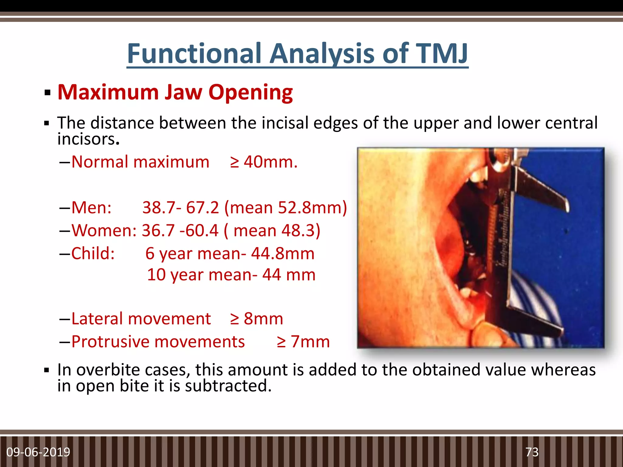Functional Analysis of TMJ
 Maximum Jaw Opening
 The distance between the incisal edges of the upper and lower central
incisors.
–Normal maximum ≥ 40mm.
–Men: 38.7- 67.2 (mean 52.8mm)
–Women: 36.7 -60.4 ( mean 48.3)
–Child: 6 year mean- 44.8mm
10 year mean- 44 mm
–Lateral movement ≥ 8mm
–Protrusive movements ≥ 7mm
 In overbite cases, this amount is added to the obtained value whereas
in open bite it is subtracted.
09-06-2019 73
 