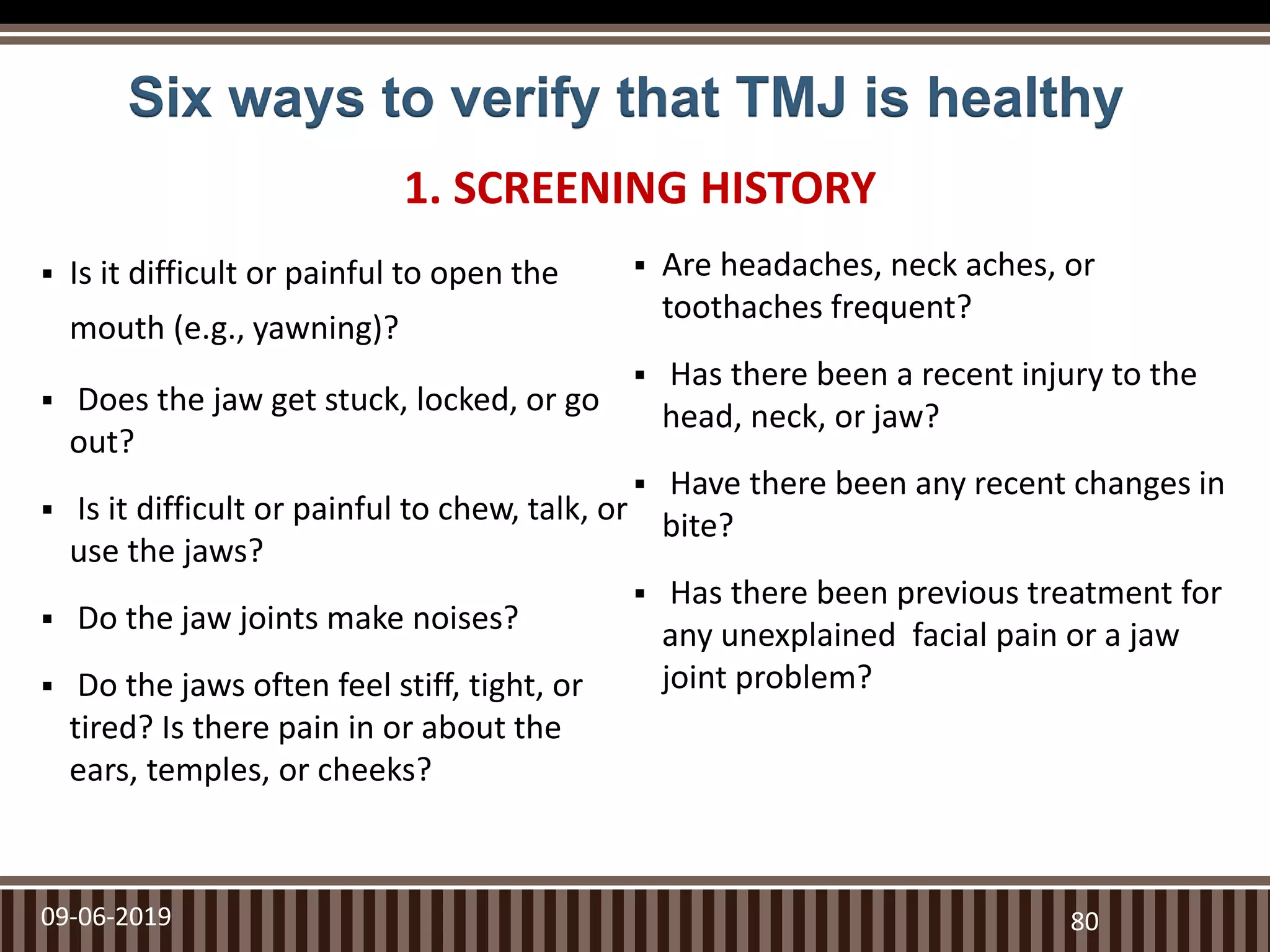 Six ways to verify that TMJ is healthy
 Is it difficult or painful to open the
mouth (e.g., yawning)?
 Does the jaw get stuck, locked, or go
out?
 Is it difficult or painful to chew, talk, or
use the jaws?
 Do the jaw joints make noises?
 Do the jaws often feel stiff, tight, or
tired? Is there pain in or about the
ears, temples, or cheeks?
 Are headaches, neck aches, or
toothaches frequent?
 Has there been a recent injury to the
head, neck, or jaw?
 Have there been any recent changes in
bite?
 Has there been previous treatment for
any unexplained facial pain or a jaw
joint problem?
09-06-2019 80
1. SCREENING HISTORY
 