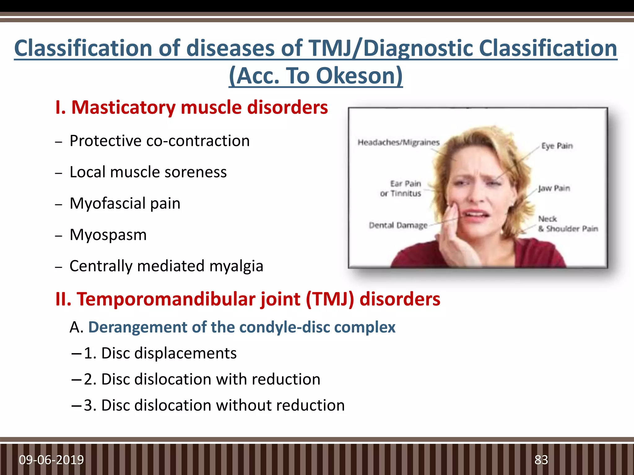 Classification of diseases of TMJ/Diagnostic Classification
(Acc. To Okeson)
I. Masticatory muscle disorders
– Protective co-contraction
– Local muscle soreness
– Myofascial pain
– Myospasm
– Centrally mediated myalgia
II. Temporomandibular joint (TMJ) disorders
A. Derangement of the condyle-disc complex
–1. Disc displacements
–2. Disc dislocation with reduction
–3. Disc dislocation without reduction
09-06-2019 83
 