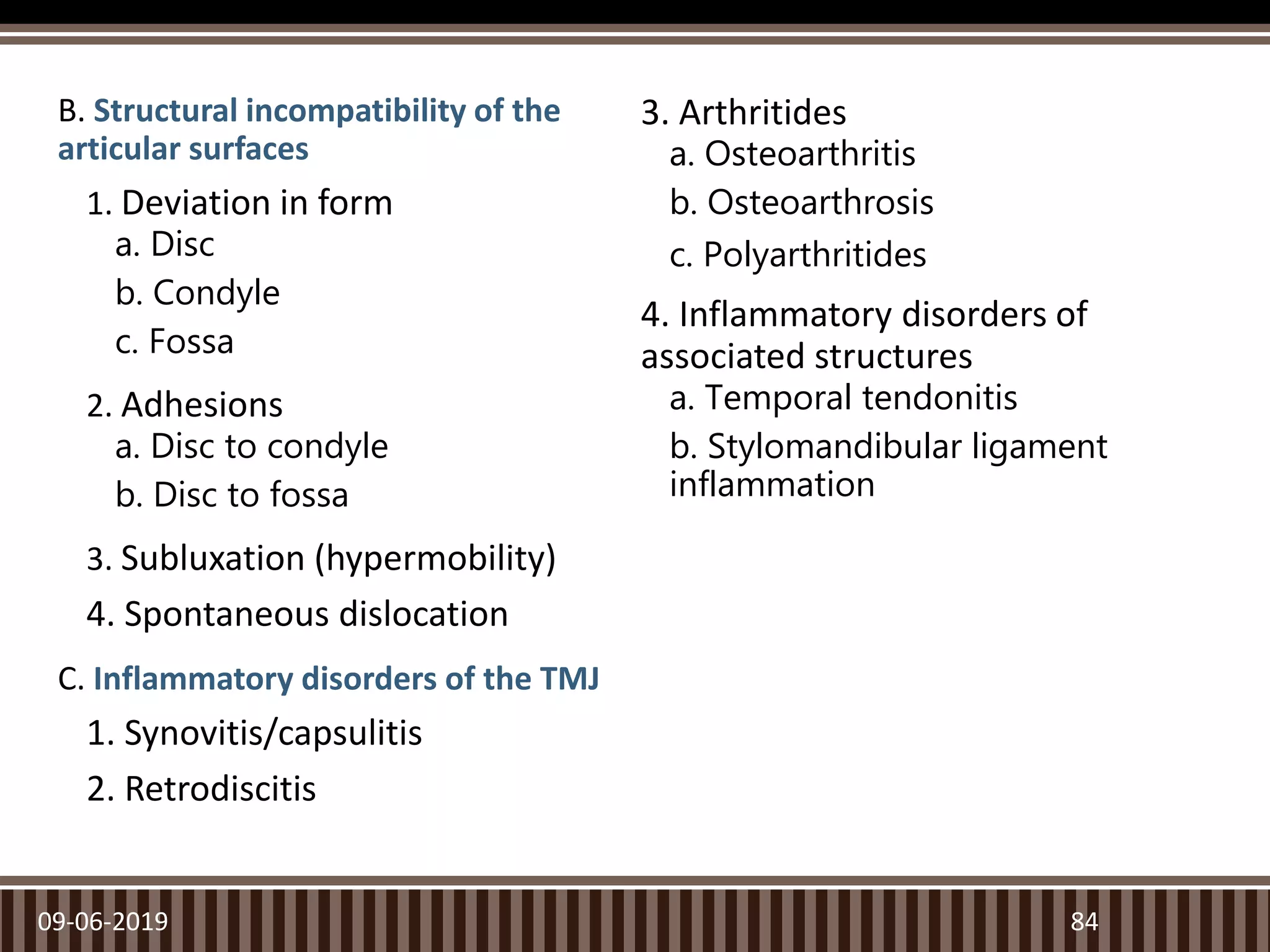 B. Structural incompatibility of the
articular surfaces
1. Deviation in form
a. Disc
b. Condyle
c. Fossa
2. Adhesions
a. Disc to condyle
b. Disc to fossa
3. Subluxation (hypermobility)
4. Spontaneous dislocation
C. Inflammatory disorders of the TMJ
1. Synovitis/capsulitis
2. Retrodiscitis
3. Arthritides
a. Osteoarthritis
b. Osteoarthrosis
c. Polyarthritides
4. Inflammatory disorders of
associated structures
a. Temporal tendonitis
b. Stylomandibular ligament
inflammation
09-06-2019 84
 
