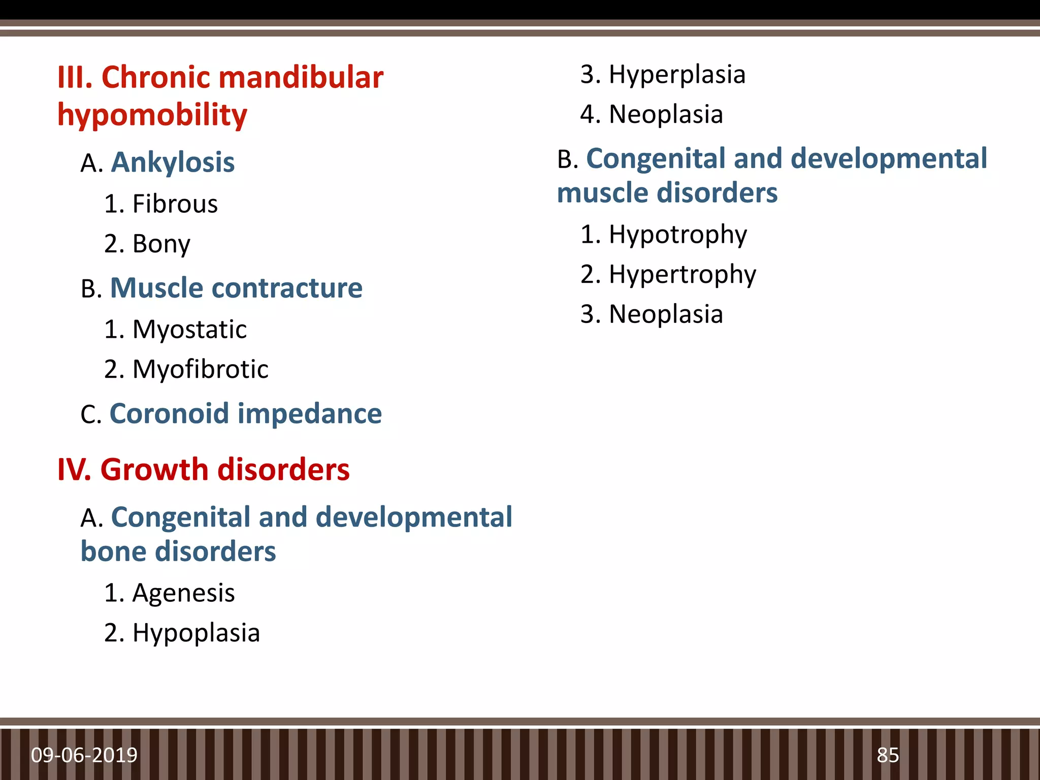 III. Chronic mandibular
hypomobility
A. Ankylosis
1. Fibrous
2. Bony
B. Muscle contracture
1. Myostatic
2. Myofibrotic
C. Coronoid impedance
IV. Growth disorders
A. Congenital and developmental
bone disorders
1. Agenesis
2. Hypoplasia
3. Hyperplasia
4. Neoplasia
B. Congenital and developmental
muscle disorders
1. Hypotrophy
2. Hypertrophy
3. Neoplasia
09-06-2019 85
 