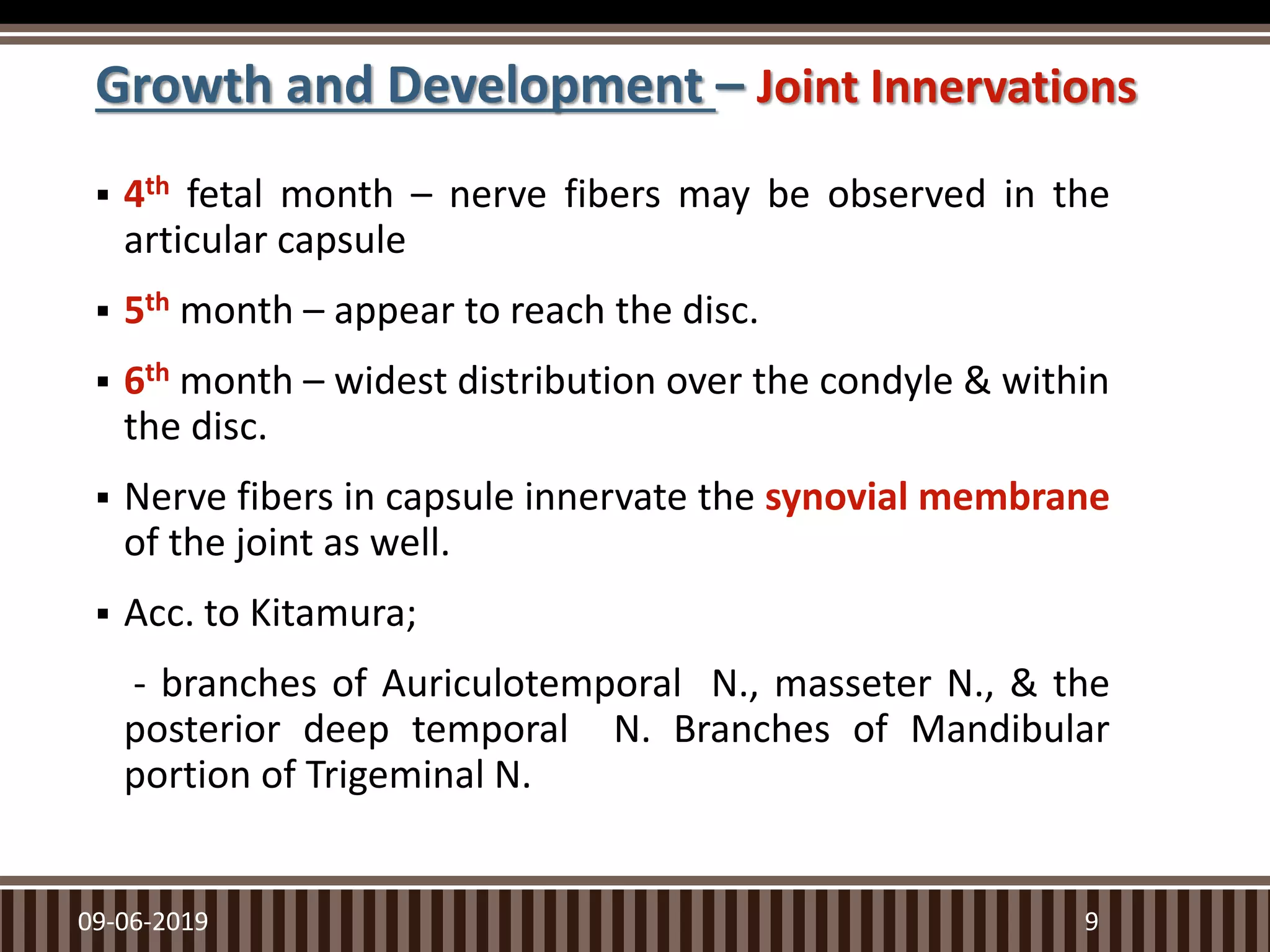 Growth and Development – Joint Innervations
 4th fetal month – nerve fibers may be observed in the
articular capsule
 5th month – appear to reach the disc.
 6th month – widest distribution over the condyle & within
the disc.
 Nerve fibers in capsule innervate the synovial membrane
of the joint as well.
 Acc. to Kitamura;
- branches of Auriculotemporal N., masseter N., & the
posterior deep temporal N. Branches of Mandibular
portion of Trigeminal N.
09-06-2019 9
 